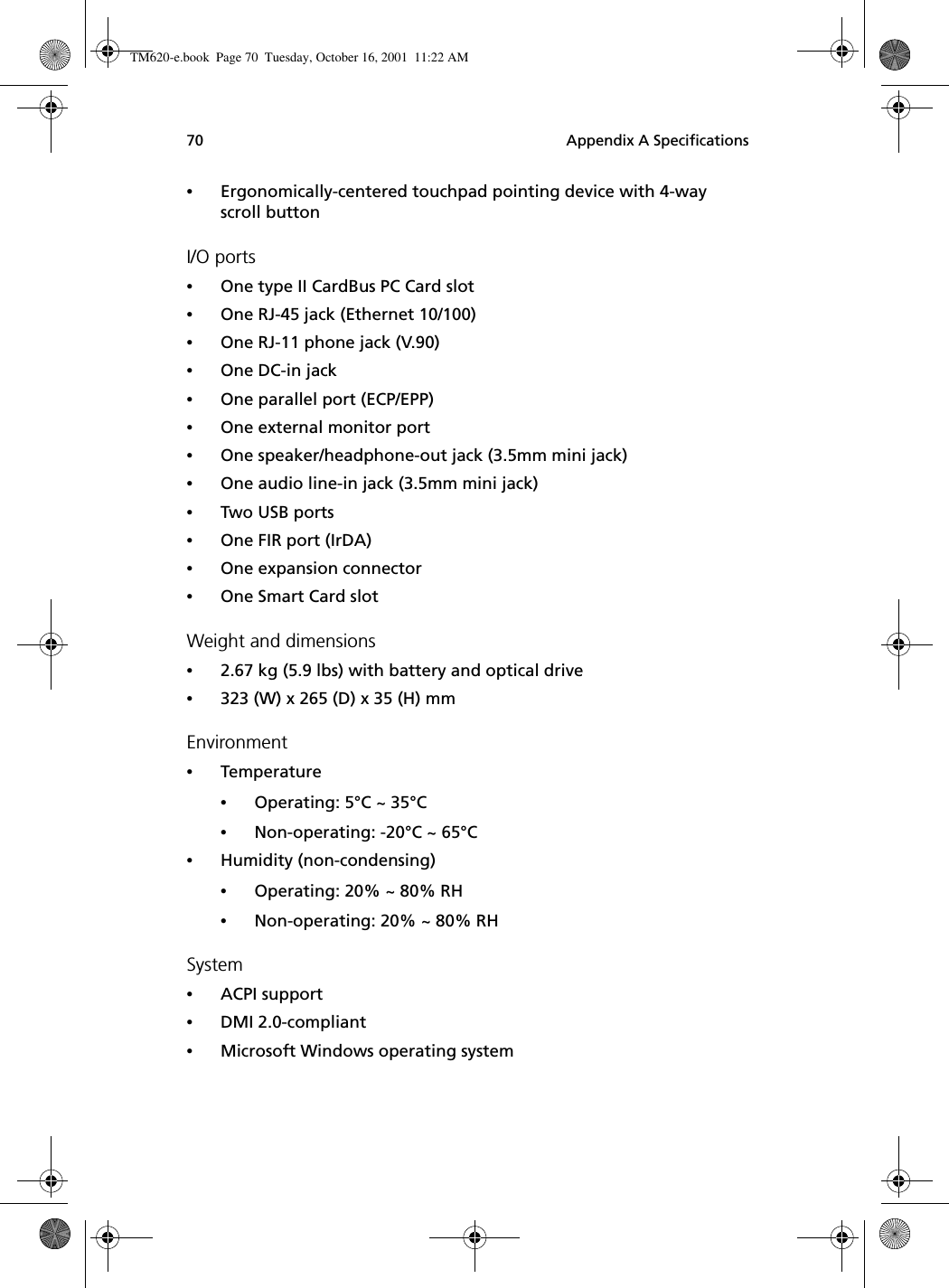 Appendix A Specifications70•Ergonomically-centered touchpad pointing device with 4-way scroll buttonI/O ports•One type II CardBus PC Card slot•One RJ-45 jack (Ethernet 10/100)•One RJ-11 phone jack (V.90)•One DC-in jack •One parallel port (ECP/EPP)•One external monitor port •One speaker/headphone-out jack (3.5mm mini jack)•One audio line-in jack (3.5mm mini jack)•Two USB ports•One FIR port (IrDA)•One expansion connector•One Smart Card slotWeight and dimensions•2.67 kg (5.9 lbs) with battery and optical drive•323 (W) x 265 (D) x 35 (H) mm Environment•Temperature•Operating: 5°C ~ 35°C•Non-operating: -20°C ~ 65°C•Humidity (non-condensing)•Operating: 20% ~ 80% RH•Non-operating: 20% ~ 80% RHSystem•ACPI support•DMI 2.0-compliant•Microsoft Windows operating systemTM620-e.book Page 70 Tuesday, October 16, 2001 11:22 AM