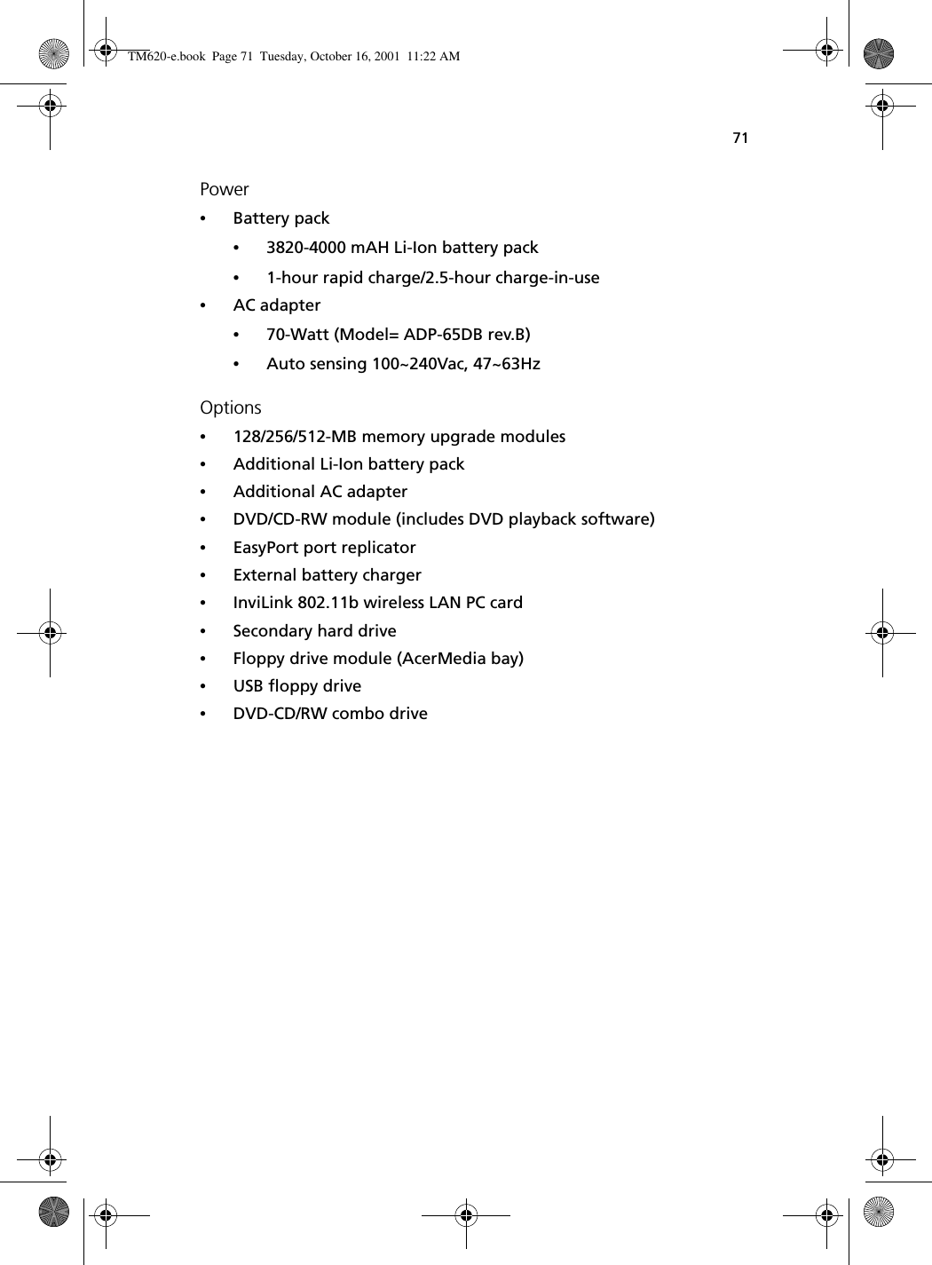71Power•Battery pack•3820-4000 mAH Li-Ion battery pack•1-hour rapid charge/2.5-hour charge-in-use•AC adapter•70-Watt (Model= ADP-65DB rev.B)•Auto sensing 100~240Vac, 47~63HzOptions•128/256/512-MB memory upgrade modules•Additional Li-Ion battery pack•Additional AC adapter•DVD/CD-RW module (includes DVD playback software)•EasyPort port replicator•External battery charger•InviLink 802.11b wireless LAN PC card•Secondary hard drive•Floppy drive module (AcerMedia bay)•USB floppy drive•DVD-CD/RW combo driveTM620-e.book Page 71 Tuesday, October 16, 2001 11:22 AM