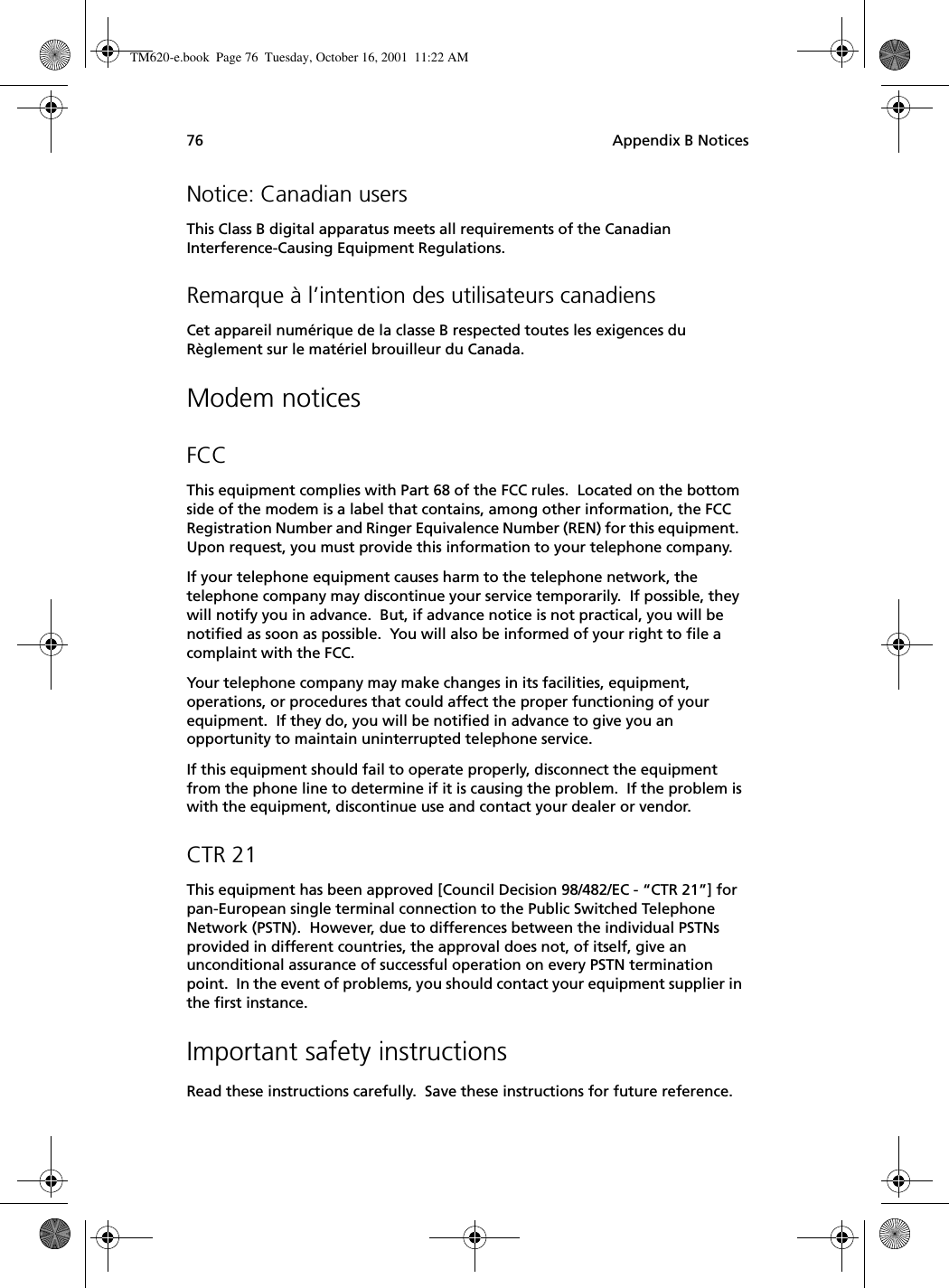 Appendix B Notices76Notice: Canadian usersThis Class B digital apparatus meets all requirements of the Canadian Interference-Causing Equipment Regulations.Remarque à l’intention des utilisateurs canadiensCet appareil numérique de la classe B respected toutes les exigences du Règlement sur le matériel brouilleur du Canada.Modem noticesFCCThis equipment complies with Part 68 of the FCC rules.  Located on the bottom side of the modem is a label that contains, among other information, the FCC Registration Number and Ringer Equivalence Number (REN) for this equipment.  Upon request, you must provide this information to your telephone company.If your telephone equipment causes harm to the telephone network, the telephone company may discontinue your service temporarily.  If possible, they will notify you in advance.  But, if advance notice is not practical, you will be notified as soon as possible.  You will also be informed of your right to file a complaint with the FCC.Your telephone company may make changes in its facilities, equipment, operations, or procedures that could affect the proper functioning of your equipment.  If they do, you will be notified in advance to give you an opportunity to maintain uninterrupted telephone service.If this equipment should fail to operate properly, disconnect the equipment from the phone line to determine if it is causing the problem.  If the problem is with the equipment, discontinue use and contact your dealer or vendor.CTR 21This equipment has been approved [Council Decision 98/482/EC - “CTR 21”] for pan-European single terminal connection to the Public Switched Telephone Network (PSTN).  However, due to differences between the individual PSTNs provided in different countries, the approval does not, of itself, give an unconditional assurance of successful operation on every PSTN termination point.  In the event of problems, you should contact your equipment supplier in the first instance.Important safety instructionsRead these instructions carefully.  Save these instructions for future reference.TM620-e.book Page 76 Tuesday, October 16, 2001 11:22 AM