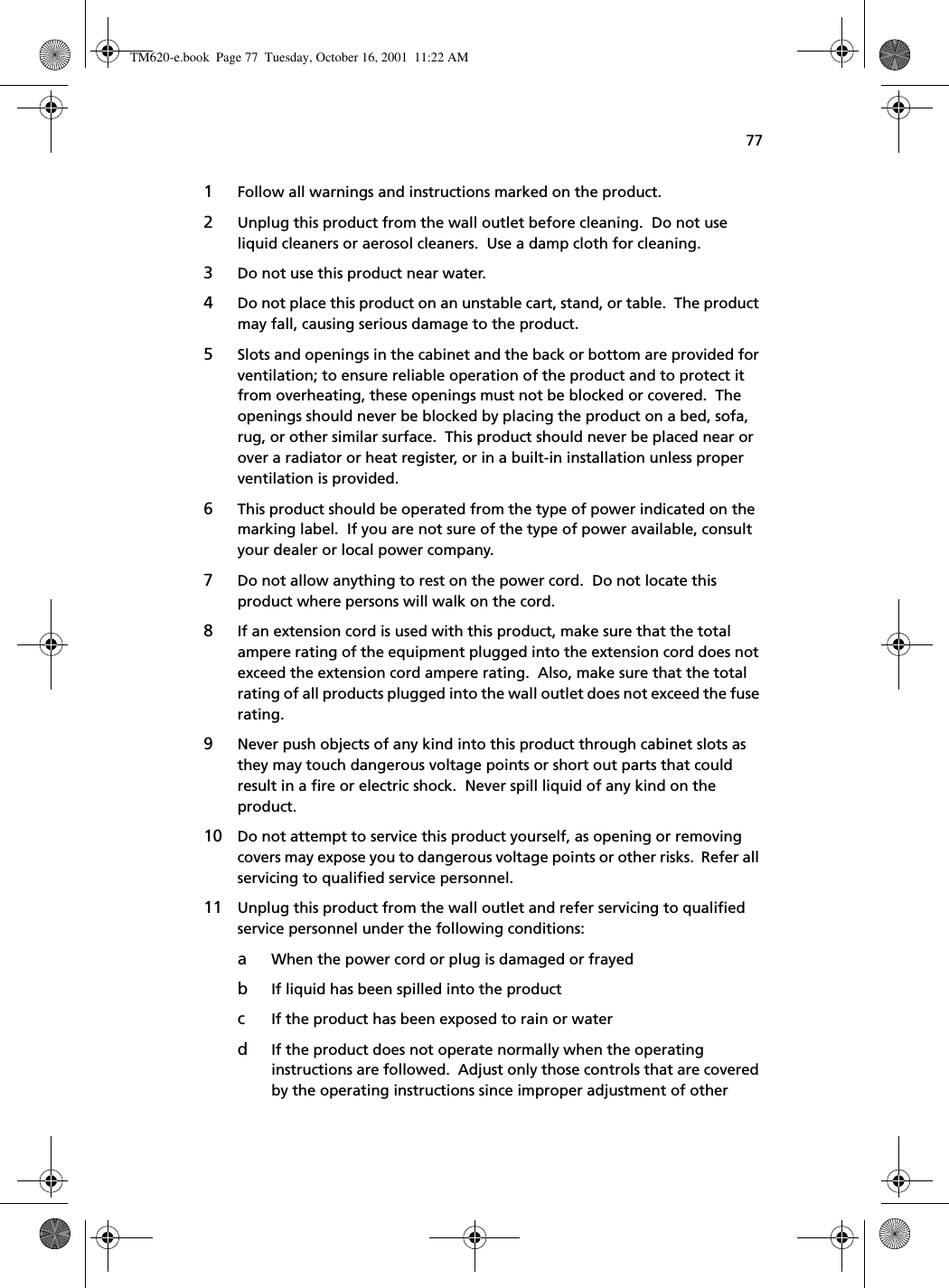 771Follow all warnings and instructions marked on the product.2Unplug this product from the wall outlet before cleaning.  Do not use liquid cleaners or aerosol cleaners.  Use a damp cloth for cleaning.3Do not use this product near water.4Do not place this product on an unstable cart, stand, or table.  The product may fall, causing serious damage to the product.5Slots and openings in the cabinet and the back or bottom are provided for ventilation; to ensure reliable operation of the product and to protect it from overheating, these openings must not be blocked or covered.  The openings should never be blocked by placing the product on a bed, sofa, rug, or other similar surface.  This product should never be placed near or over a radiator or heat register, or in a built-in installation unless proper ventilation is provided.6This product should be operated from the type of power indicated on the marking label.  If you are not sure of the type of power available, consult your dealer or local power company.7Do not allow anything to rest on the power cord.  Do not locate this product where persons will walk on the cord.8If an extension cord is used with this product, make sure that the total ampere rating of the equipment plugged into the extension cord does not exceed the extension cord ampere rating.  Also, make sure that the total rating of all products plugged into the wall outlet does not exceed the fuse rating.9Never push objects of any kind into this product through cabinet slots as they may touch dangerous voltage points or short out parts that could result in a fire or electric shock.  Never spill liquid of any kind on the product.10 Do not attempt to service this product yourself, as opening or removing covers may expose you to dangerous voltage points or other risks.  Refer all servicing to qualified service personnel.11 Unplug this product from the wall outlet and refer servicing to qualified service personnel under the following conditions:aWhen the power cord or plug is damaged or frayedbIf liquid has been spilled into the productcIf the product has been exposed to rain or waterdIf the product does not operate normally when the operating instructions are followed.  Adjust only those controls that are covered by the operating instructions since improper adjustment of other TM620-e.book Page 77 Tuesday, October 16, 2001 11:22 AM