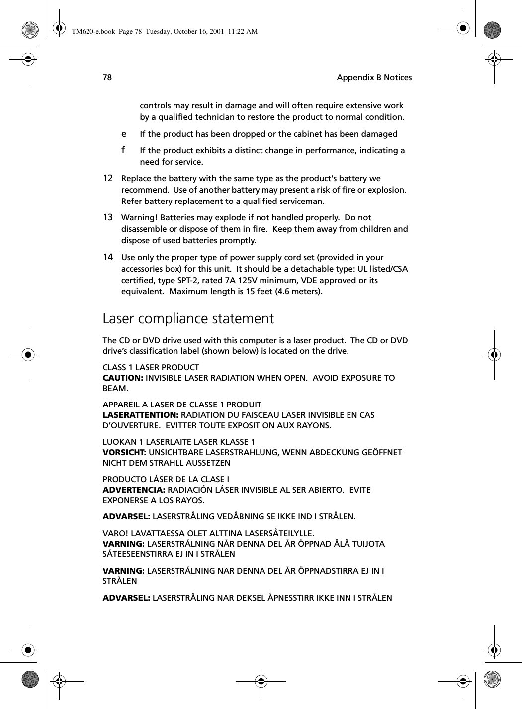 Appendix B Notices78controls may result in damage and will often require extensive work by a qualified technician to restore the product to normal condition.eIf the product has been dropped or the cabinet has been damagedfIf the product exhibits a distinct change in performance, indicating a need for service.12 Replace the battery with the same type as the product&apos;s battery we recommend.  Use of another battery may present a risk of fire or explosion.  Refer battery replacement to a qualified serviceman.13 Warning! Batteries may explode if not handled properly.  Do not disassemble or dispose of them in fire.  Keep them away from children and dispose of used batteries promptly.14 Use only the proper type of power supply cord set (provided in your accessories box) for this unit.  It should be a detachable type: UL listed/CSA certified, type SPT-2, rated 7A 125V minimum, VDE approved or its equivalent.  Maximum length is 15 feet (4.6 meters). Laser compliance statementThe CD or DVD drive used with this computer is a laser product.  The CD or DVD drive’s classification label (shown below) is located on the drive.CLASS 1 LASER PRODUCTCAUTION: INVISIBLE LASER RADIATION WHEN OPEN.  AVOID EXPOSURE TO BEAM.APPAREIL A LASER DE CLASSE 1 PRODUITLASERATTENTION: RADIATION DU FAISCEAU LASER INVISIBLE EN CAS D’OUVERTURE.  EVITTER TOUTE EXPOSITION AUX RAYONS.LUOKAN 1 LASERLAITE LASER KLASSE 1VORSICHT: UNSICHTBARE LASERSTRAHLUNG, WENN ABDECKUNG GEÖFFNET NICHT DEM STRAHLL AUSSETZENPRODUCTO LÁSER DE LA CLASE IADVERTENCIA: RADIACIÓN LÁSER INVISIBLE AL SER ABIERTO.  EVITE EXPONERSE A LOS RAYOS.ADVARSEL: LASERSTRÅLING VEDÅBNING SE IKKE IND I STRÅLEN.VARO! LAVATTAESSA OLET ALTTINA LASERSÅTEILYLLE.VARNING: LASERSTRÅLNING NÅR DENNA DEL ÅR ÖPPNAD ÅLÅ TUIJOTA SÅTEESEENSTIRRA EJ IN I STRÅLENVARNING: LASERSTRÅLNING NAR DENNA DEL ÅR ÖPPNADSTIRRA EJ IN I STRÅLENADVARSEL: LASERSTRÅLING NAR DEKSEL ÅPNESSTIRR IKKE INN I STRÅLENTM620-e.book Page 78 Tuesday, October 16, 2001 11:22 AM