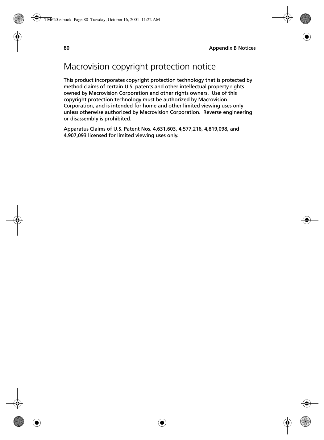 Appendix B Notices80Macrovision copyright protection noticeThis product incorporates copyright protection technology that is protected by method claims of certain U.S. patents and other intellectual property rights owned by Macrovision Corporation and other rights owners.  Use of this copyright protection technology must be authorized by Macrovision Corporation, and is intended for home and other limited viewing uses only unless otherwise authorized by Macrovision Corporation.  Reverse engineering or disassembly is prohibited.Apparatus Claims of U.S. Patent Nos. 4,631,603, 4,577,216, 4,819,098, and 4,907,093 licensed for limited viewing uses only.TM620-e.book Page 80 Tuesday, October 16, 2001 11:22 AM