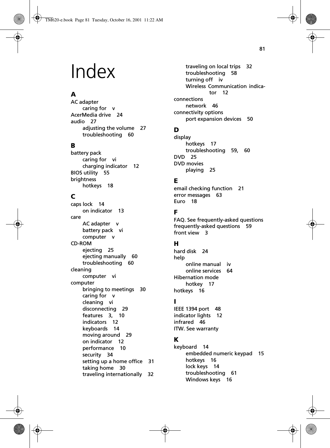 81IndexAAC adaptercaring for    vAcerMedia drive    24audio    27adjusting the volume    27troubleshooting    60Bbattery packcaring for    vicharging indicator    12BIOS utility    55brightnesshotkeys    18Ccaps lock    14on indicator    13careAC adapter    vbattery pack    vicomputer    vCD-ROMejecting    25ejecting manually    60troubleshooting    60cleaningcomputer    vicomputerbringing to meetings    30caring for    vcleaning    vidisconnecting    29features    3,    10indicators    12keyboards    14moving around    29on indicator    12performance    10security    34setting up a home office    31taking home    30traveling internationally    32traveling on local trips    32troubleshooting    58turning off    ivWireless Communication indica-tor    12connectionsnetwork    46connectivity optionsport expansion devices    50Ddisplayhotkeys    17troubleshooting    59,    60DVD    25DVD moviesplaying    25Eemail checking function    21error messages    63Euro    18FFAQ. See frequently-asked questionsfrequently-asked questions    59front view    3Hhard disk    24helponline manual    ivonline services    64Hibernation modehotkey    17hotkeys    16IIEEE 1394 port    48indicator lights    12infrared    46ITW. See warrantyKkeyboard    14embedded numeric keypad    15hotkeys    16lock keys    14troubleshooting    61Windows keys    16TM620-e.book Page 81 Tuesday, October 16, 2001 11:22 AM