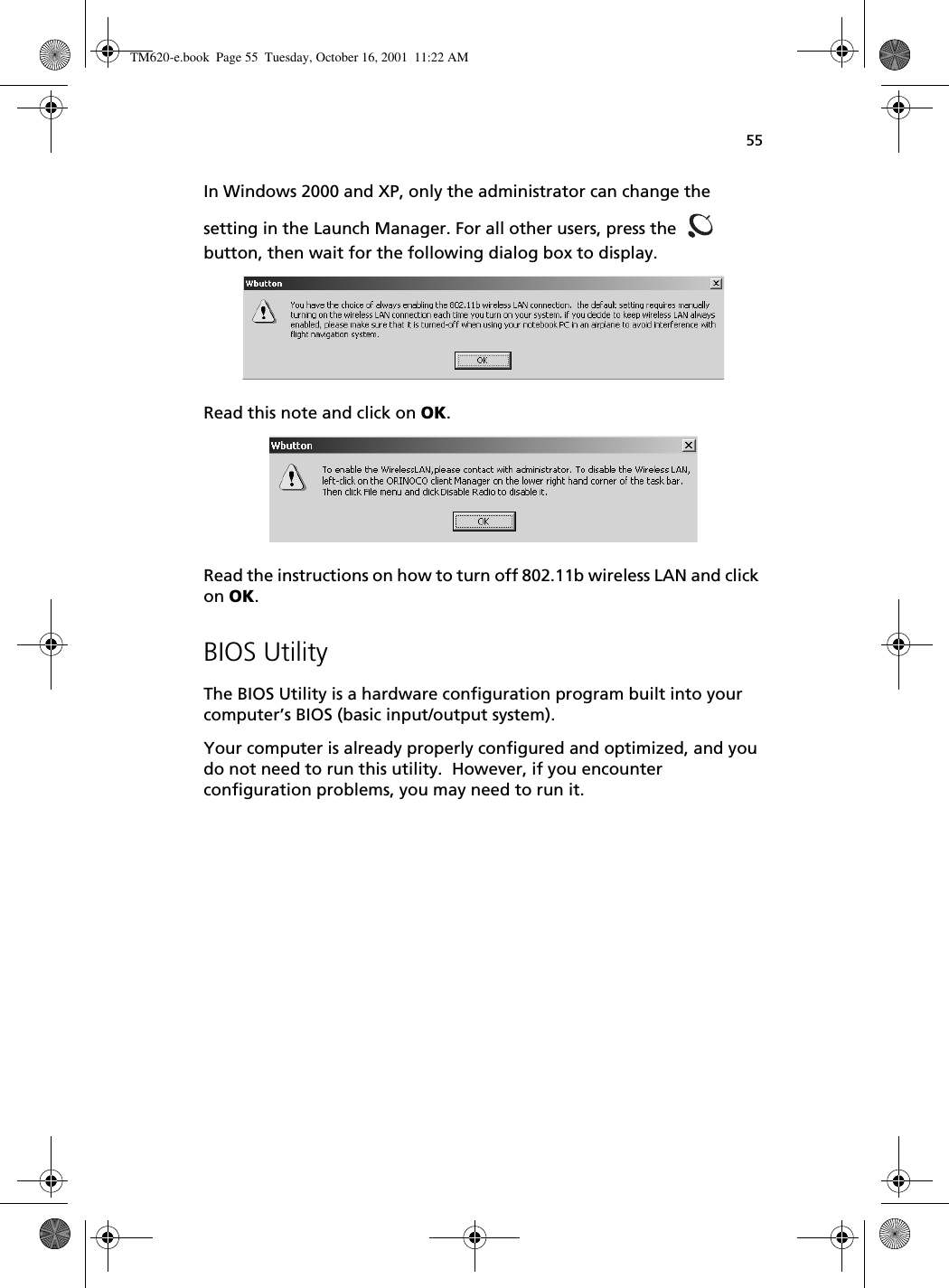55In Windows 2000 and XP, only the administrator can change the setting in the Launch Manager. For all other users, press the   button, then wait for the following dialog box to display. Read this note and click on OK. Read the instructions on how to turn off 802.11b wireless LAN and click on OK.BIOS UtilityThe BIOS Utility is a hardware configuration program built into your computer’s BIOS (basic input/output system).Your computer is already properly configured and optimized, and you do not need to run this utility.  However, if you encounter configuration problems, you may need to run it.TM620-e.book Page 55 Tuesday, October 16, 2001 11:22 AM