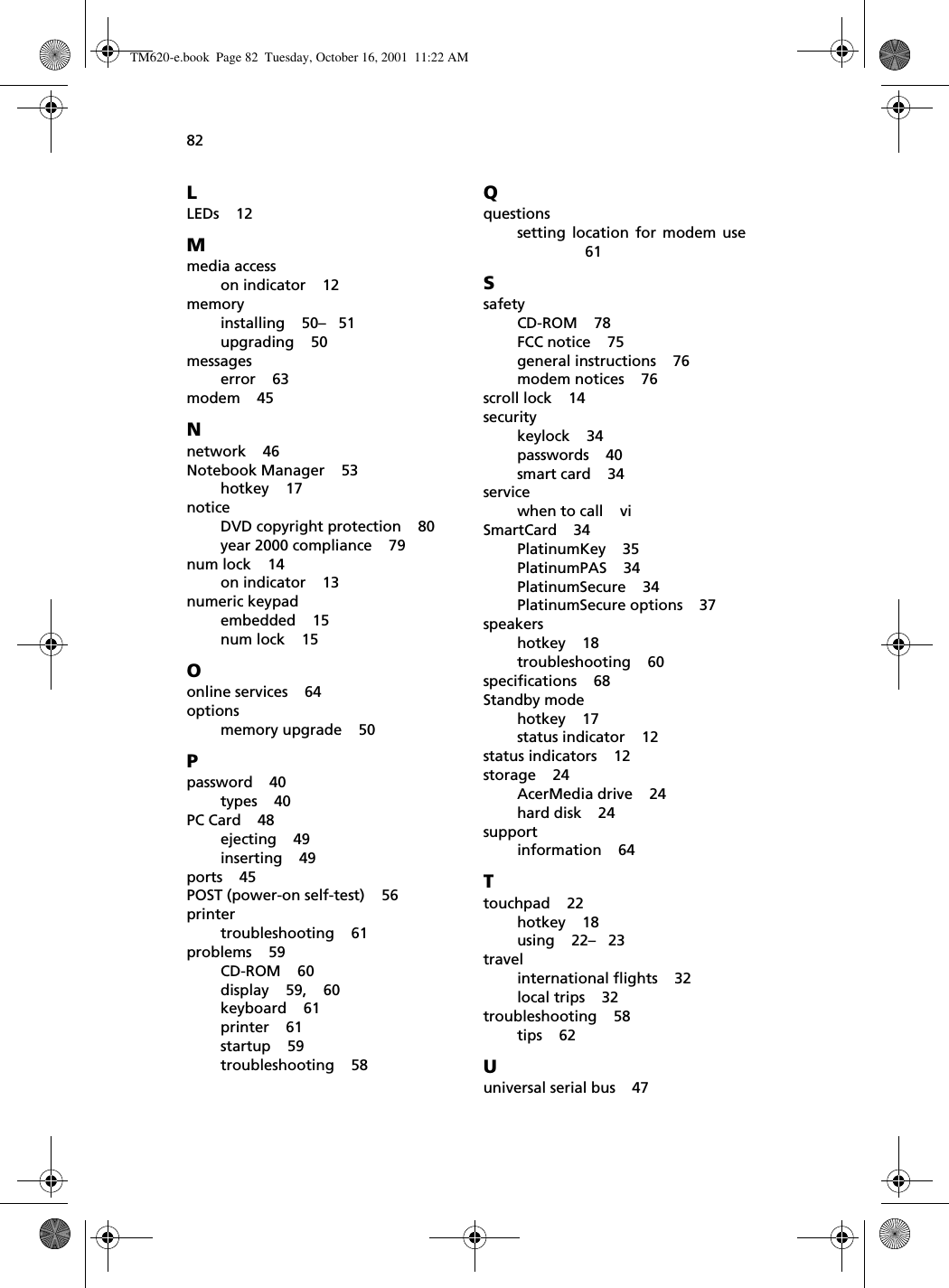 82LLEDs    12Mmedia accesson indicator    12memoryinstalling    50–   51upgrading    50messageserror    63modem    45Nnetwork    46Notebook Manager    53hotkey    17noticeDVD copyright protection    80year 2000 compliance    79num lock    14on indicator    13numeric keypadembedded    15num lock    15Oonline services    64optionsmemory upgrade    50Ppassword    40types    40PC Card    48ejecting    49inserting    49ports    45POST (power-on self-test)    56printertroubleshooting    61problems    59CD-ROM    60display    59,    60keyboard    61printer    61startup    59troubleshooting    58Qquestionssetting location for modem use61SsafetyCD-ROM    78FCC notice    75general instructions    76modem notices    76scroll lock    14securitykeylock    34passwords    40smart card    34servicewhen to call    viSmartCard    34PlatinumKey    35PlatinumPAS    34PlatinumSecure    34PlatinumSecure options    37speakershotkey    18troubleshooting    60specifications    68Standby modehotkey    17status indicator    12status indicators    12storage    24AcerMedia drive    24hard disk    24supportinformation    64Ttouchpad    22hotkey    18using    22–   23travelinternational flights    32local trips    32troubleshooting    58tips    62Uuniversal serial bus    47TM620-e.book Page 82 Tuesday, October 16, 2001 11:22 AM