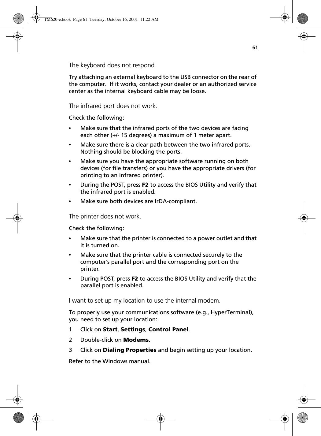 61The keyboard does not respond.Try attaching an external keyboard to the USB connector on the rear of the computer.  If it works, contact your dealer or an authorized service center as the internal keyboard cable may be loose.The infrared port does not work.Check the following:•Make sure that the infrared ports of the two devices are facing each other (+/- 15 degrees) a maximum of 1 meter apart.•Make sure there is a clear path between the two infrared ports.  Nothing should be blocking the ports.•Make sure you have the appropriate software running on both devices (for file transfers) or you have the appropriate drivers (for printing to an infrared printer).•During the POST, press F2 to access the BIOS Utility and verify that the infrared port is enabled.•Make sure both devices are IrDA-compliant.The printer does not work.Check the following:•Make sure that the printer is connected to a power outlet and that it is turned on.•Make sure that the printer cable is connected securely to the computer’s parallel port and the corresponding port on the printer.•During POST, press F2 to access the BIOS Utility and verify that the parallel port is enabled. I want to set up my location to use the internal modem.To properly use your communications software (e.g., HyperTerminal), you need to set up your location:1 Click on Start, Settings, Control Panel.2 Double-click on Modems.3 Click on Dialing Properties and begin setting up your location.Refer to the Windows manual.TM620-e.book Page 61 Tuesday, October 16, 2001 11:22 AM