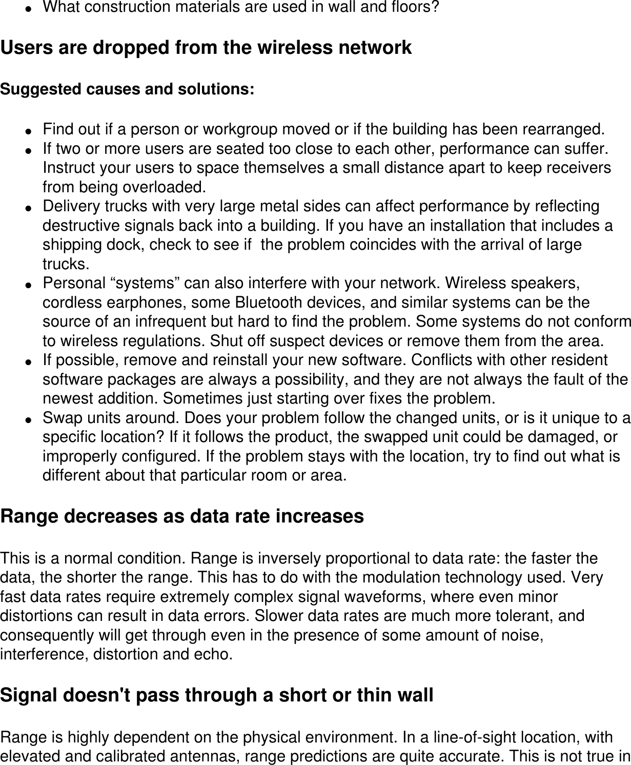 ●     What construction materials are used in wall and floors?Users are dropped from the wireless networkSuggested causes and solutions:●     Find out if a person or workgroup moved or if the building has been rearranged.●     If two or more users are seated too close to each other, performance can suffer. Instruct your users to space themselves a small distance apart to keep receivers from being overloaded.●     Delivery trucks with very large metal sides can affect performance by reflecting destructive signals back into a building. If you have an installation that includes a shipping dock, check to see if  the problem coincides with the arrival of large trucks.●     Personal “systems” can also interfere with your network. Wireless speakers, cordless earphones, some Bluetooth devices, and similar systems can be the source of an infrequent but hard to find the problem. Some systems do not conform to wireless regulations. Shut off suspect devices or remove them from the area.●     If possible, remove and reinstall your new software. Conflicts with other resident software packages are always a possibility, and they are not always the fault of the newest addition. Sometimes just starting over fixes the problem. ●     Swap units around. Does your problem follow the changed units, or is it unique to a specific location? If it follows the product, the swapped unit could be damaged, or improperly configured. If the problem stays with the location, try to find out what is different about that particular room or area.Range decreases as data rate increasesThis is a normal condition. Range is inversely proportional to data rate: the faster the data, the shorter the range. This has to do with the modulation technology used. Very fast data rates require extremely complex signal waveforms, where even minor distortions can result in data errors. Slower data rates are much more tolerant, and consequently will get through even in the presence of some amount of noise, interference, distortion and echo. Signal doesn&apos;t pass through a short or thin wallRange is highly dependent on the physical environment. In a line-of-sight location, with elevated and calibrated antennas, range predictions are quite accurate. This is not true in 