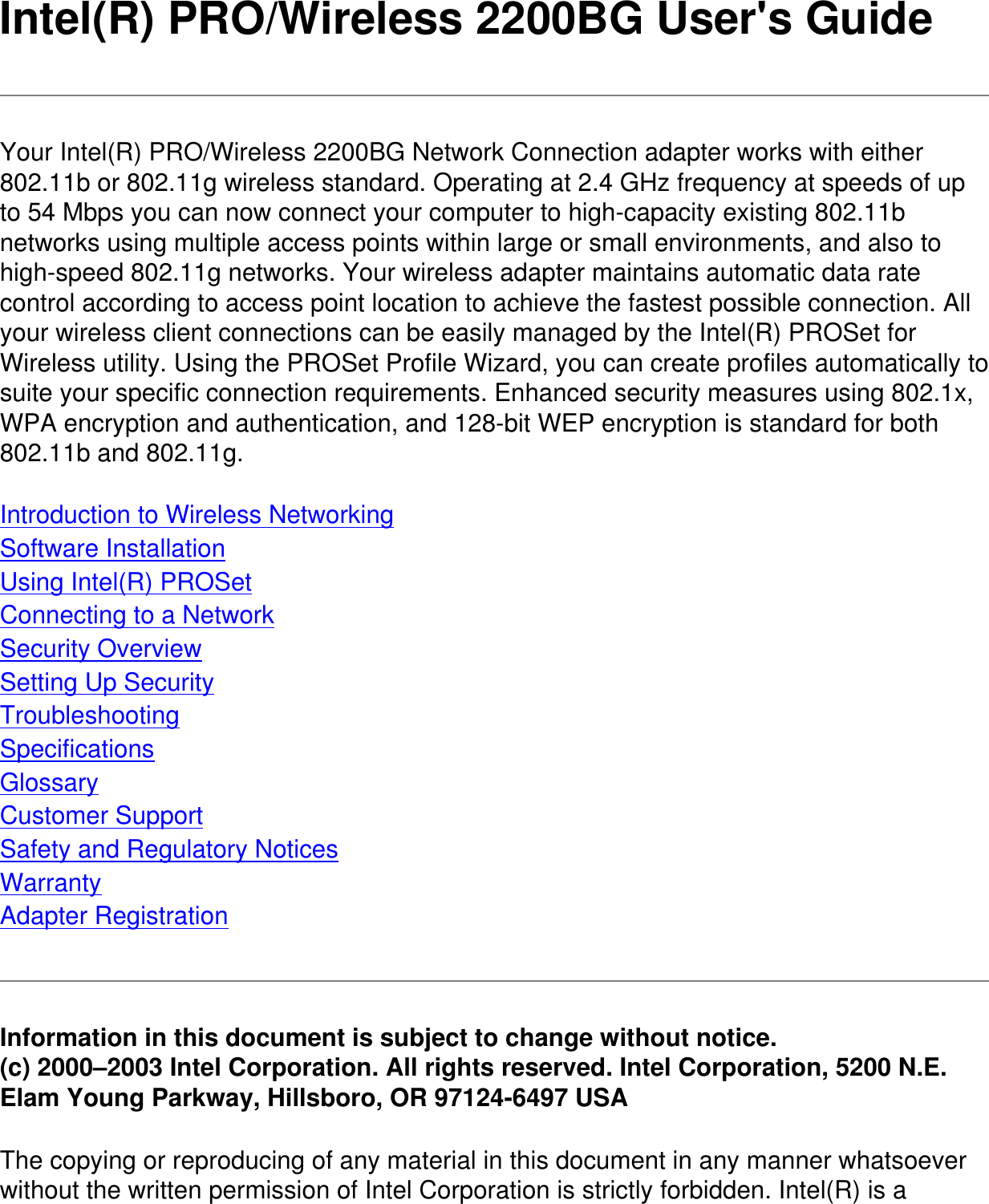 Intel(R) PRO/Wireless 2200BG User&apos;s GuideYour Intel(R) PRO/Wireless 2200BG Network Connection adapter works with either 802.11b or 802.11g wireless standard. Operating at 2.4 GHz frequency at speeds of up to 54 Mbps you can now connect your computer to high-capacity existing 802.11b networks using multiple access points within large or small environments, and also to high-speed 802.11g networks. Your wireless adapter maintains automatic data rate control according to access point location to achieve the fastest possible connection. All your wireless client connections can be easily managed by the Intel(R) PROSet for Wireless utility. Using the PROSet Profile Wizard, you can create profiles automatically to suite your specific connection requirements. Enhanced security measures using 802.1x, WPA encryption and authentication, and 128-bit WEP encryption is standard for both 802.11b and 802.11g.Introduction to Wireless NetworkingSoftware InstallationUsing Intel(R) PROSetConnecting to a NetworkSecurity OverviewSetting Up SecurityTroubleshootingSpecificationsGlossaryCustomer SupportSafety and Regulatory NoticesWarrantyAdapter RegistrationInformation in this document is subject to change without notice.(c) 2000–2003 Intel Corporation. All rights reserved. Intel Corporation, 5200 N.E. Elam Young Parkway, Hillsboro, OR 97124-6497 USAThe copying or reproducing of any material in this document in any manner whatsoever without the written permission of Intel Corporation is strictly forbidden. Intel(R) is a 