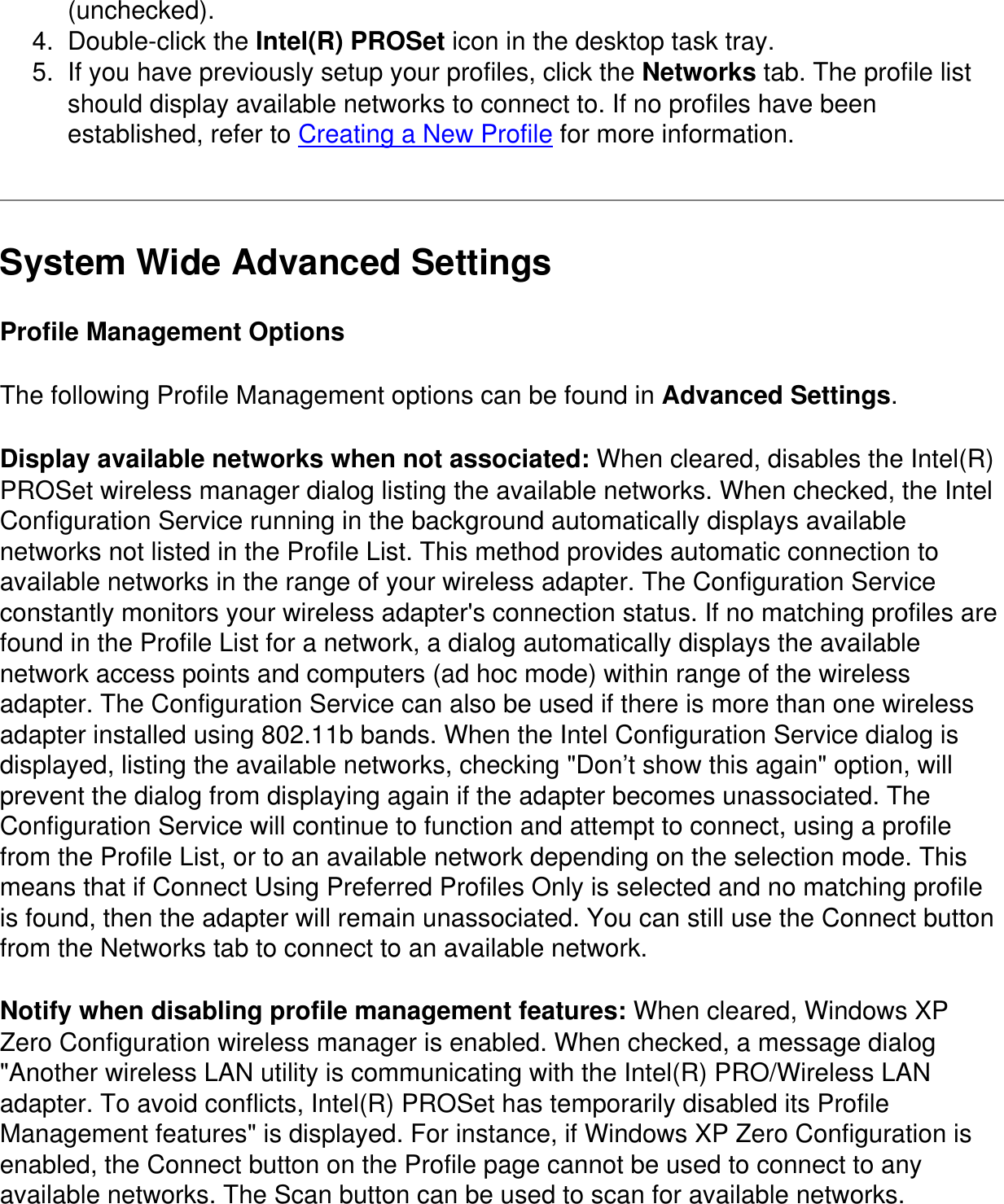 (unchecked).4.  Double-click the Intel(R) PROSet icon in the desktop task tray.5.  If you have previously setup your profiles, click the Networks tab. The profile list should display available networks to connect to. If no profiles have been established, refer to Creating a New Profile for more information.System Wide Advanced SettingsProfile Management OptionsThe following Profile Management options can be found in Advanced Settings.Display available networks when not associated: When cleared, disables the Intel(R) PROSet wireless manager dialog listing the available networks. When checked, the Intel Configuration Service running in the background automatically displays available networks not listed in the Profile List. This method provides automatic connection to available networks in the range of your wireless adapter. The Configuration Service constantly monitors your wireless adapter&apos;s connection status. If no matching profiles are found in the Profile List for a network, a dialog automatically displays the available network access points and computers (ad hoc mode) within range of the wireless adapter. The Configuration Service can also be used if there is more than one wireless adapter installed using 802.11b bands. When the Intel Configuration Service dialog is displayed, listing the available networks, checking &quot;Don’t show this again&quot; option, will prevent the dialog from displaying again if the adapter becomes unassociated. The Configuration Service will continue to function and attempt to connect, using a profile from the Profile List, or to an available network depending on the selection mode. This means that if Connect Using Preferred Profiles Only is selected and no matching profile is found, then the adapter will remain unassociated. You can still use the Connect button from the Networks tab to connect to an available network.Notify when disabling profile management features: When cleared, Windows XP Zero Configuration wireless manager is enabled. When checked, a message dialog &quot;Another wireless LAN utility is communicating with the Intel(R) PRO/Wireless LAN adapter. To avoid conflicts, Intel(R) PROSet has temporarily disabled its Profile Management features&quot; is displayed. For instance, if Windows XP Zero Configuration is enabled, the Connect button on the Profile page cannot be used to connect to any available networks. The Scan button can be used to scan for available networks. 