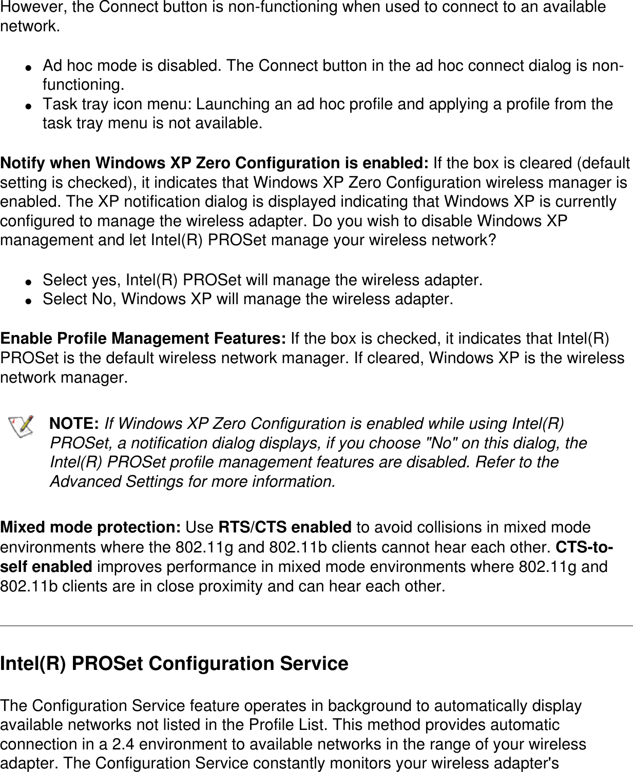 However, the Connect button is non-functioning when used to connect to an available network.●     Ad hoc mode is disabled. The Connect button in the ad hoc connect dialog is non-functioning.●     Task tray icon menu: Launching an ad hoc profile and applying a profile from the task tray menu is not available.Notify when Windows XP Zero Configuration is enabled: If the box is cleared (default setting is checked), it indicates that Windows XP Zero Configuration wireless manager is enabled. The XP notification dialog is displayed indicating that Windows XP is currently configured to manage the wireless adapter. Do you wish to disable Windows XP management and let Intel(R) PROSet manage your wireless network?●     Select yes, Intel(R) PROSet will manage the wireless adapter.●     Select No, Windows XP will manage the wireless adapter.Enable Profile Management Features: If the box is checked, it indicates that Intel(R) PROSet is the default wireless network manager. If cleared, Windows XP is the wireless network manager.NOTE: If Windows XP Zero Configuration is enabled while using Intel(R) PROSet, a notification dialog displays, if you choose &quot;No&quot; on this dialog, the Intel(R) PROSet profile management features are disabled. Refer to the Advanced Settings for more information.Mixed mode protection: Use RTS/CTS enabled to avoid collisions in mixed mode environments where the 802.11g and 802.11b clients cannot hear each other. CTS-to-self enabled improves performance in mixed mode environments where 802.11g and 802.11b clients are in close proximity and can hear each other.Intel(R) PROSet Configuration ServiceThe Configuration Service feature operates in background to automatically display available networks not listed in the Profile List. This method provides automatic connection in a 2.4 environment to available networks in the range of your wireless adapter. The Configuration Service constantly monitors your wireless adapter&apos;s 