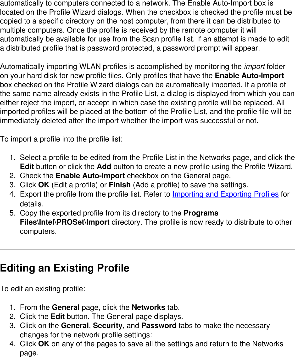 automatically to computers connected to a network. The Enable Auto-Import box is located on the Profile Wizard dialogs. When the checkbox is checked the profile must be copied to a specific directory on the host computer, from there it can be distributed to multiple computers. Once the profile is received by the remote computer it will automatically be available for use from the Scan profile list. If an attempt is made to edit a distributed profile that is password protected, a password prompt will appear.Automatically importing WLAN profiles is accomplished by monitoring the import folder on your hard disk for new profile files. Only profiles that have the Enable Auto-Import box checked on the Profile Wizard dialogs can be automatically imported. If a profile of the same name already exists in the Profile List, a dialog is displayed from which you can either reject the import, or accept in which case the existing profile will be replaced. All imported profiles will be placed at the bottom of the Profile List, and the profile file will be immediately deleted after the import whether the import was successful or not.To import a profile into the profile list:1.  Select a profile to be edited from the Profile List in the Networks page, and click the Edit button or click the Add button to create a new profile using the Profile Wizard.2.  Check the Enable Auto-Import checkbox on the General page.3.  Click OK (Edit a profile) or Finish (Add a profile) to save the settings.4.  Export the profile from the profile list. Refer to Importing and Exporting Profiles for details.5.  Copy the exported profile from its directory to the Programs Files\Intel\PROSet\Import directory. The profile is now ready to distribute to other computers.Editing an Existing ProfileTo edit an existing profile:1.  From the General page, click the Networks tab.2.  Click the Edit button. The General page displays.3.  Click on the General, Security, and Password tabs to make the necessary changes for the network profile settings:4.  Click OK on any of the pages to save all the settings and return to the Networks page.