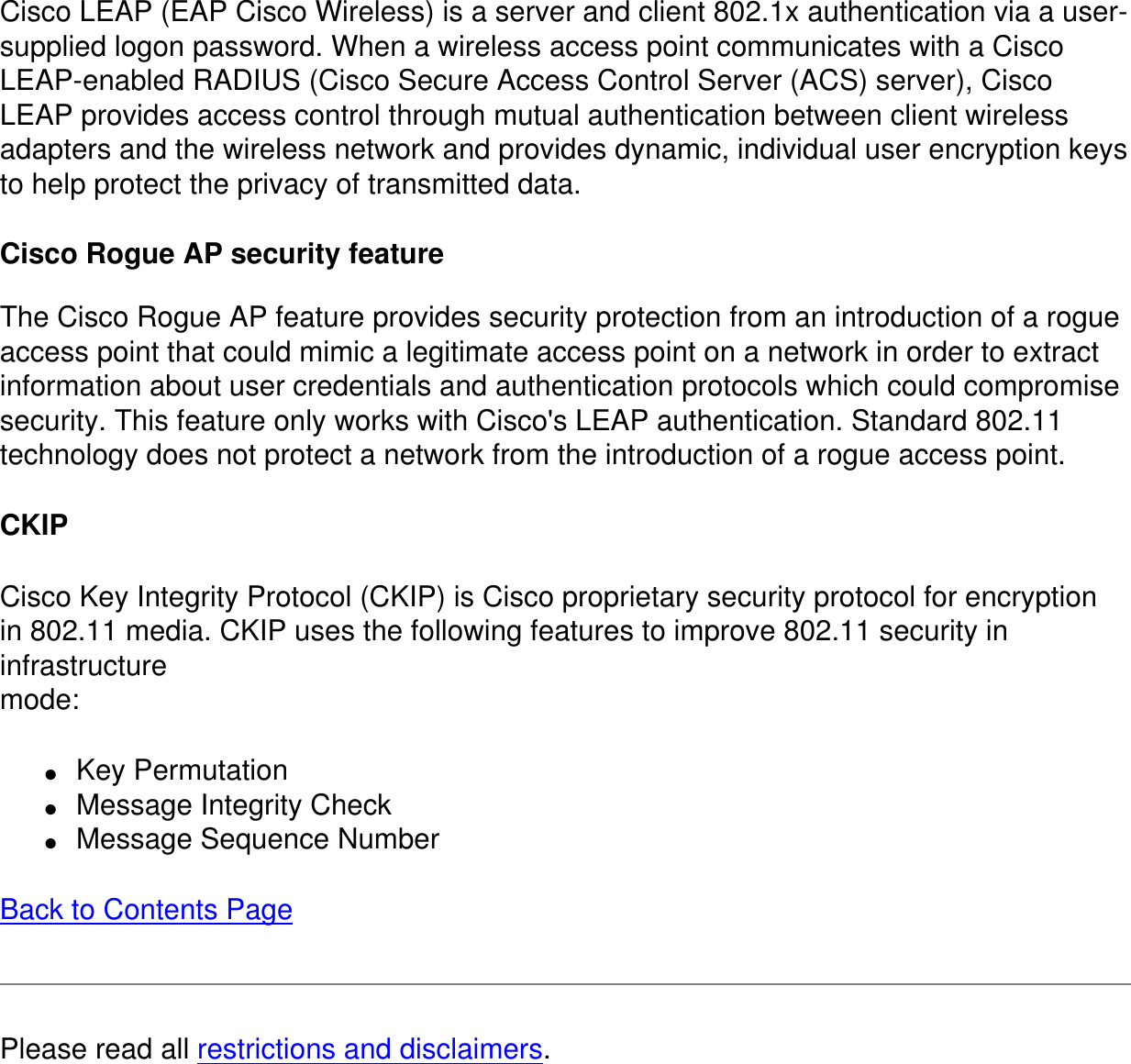 Cisco LEAP (EAP Cisco Wireless) is a server and client 802.1x authentication via a user-supplied logon password. When a wireless access point communicates with a Cisco LEAP-enabled RADIUS (Cisco Secure Access Control Server (ACS) server), Cisco LEAP provides access control through mutual authentication between client wireless adapters and the wireless network and provides dynamic, individual user encryption keys to help protect the privacy of transmitted data. Cisco Rogue AP security featureThe Cisco Rogue AP feature provides security protection from an introduction of a rogue access point that could mimic a legitimate access point on a network in order to extract information about user credentials and authentication protocols which could compromise security. This feature only works with Cisco&apos;s LEAP authentication. Standard 802.11 technology does not protect a network from the introduction of a rogue access point. CKIPCisco Key Integrity Protocol (CKIP) is Cisco proprietary security protocol for encryptionin 802.11 media. CKIP uses the following features to improve 802.11 security in infrastructuremode:●     Key Permutation●     Message Integrity Check●     Message Sequence NumberBack to Contents PagePlease read all restrictions and disclaimers.