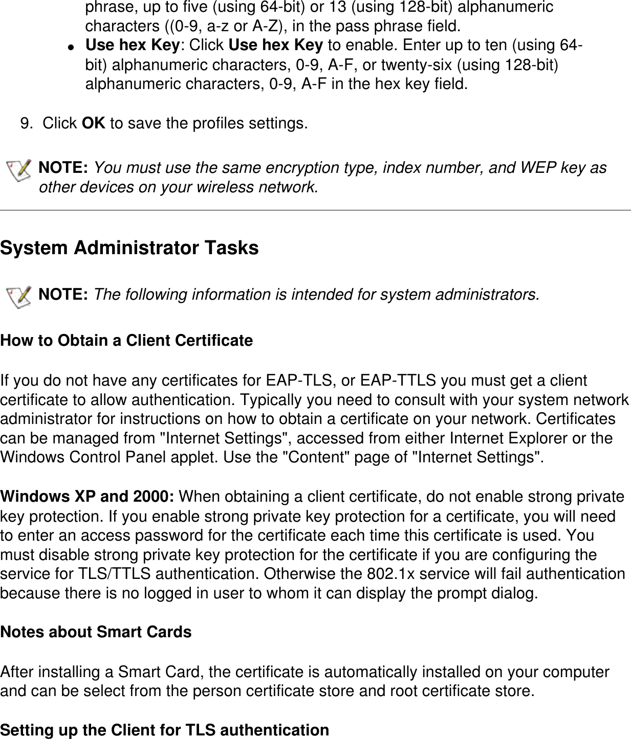 phrase, up to five (using 64-bit) or 13 (using 128-bit) alphanumeric characters ((0-9, a-z or A-Z), in the pass phrase field.●     Use hex Key: Click Use hex Key to enable. Enter up to ten (using 64-bit) alphanumeric characters, 0-9, A-F, or twenty-six (using 128-bit) alphanumeric characters, 0-9, A-F in the hex key field.9.  Click OK to save the profiles settings.NOTE: You must use the same encryption type, index number, and WEP key as other devices on your wireless network.   System Administrator TasksNOTE: The following information is intended for system administrators.   How to Obtain a Client CertificateIf you do not have any certificates for EAP-TLS, or EAP-TTLS you must get a client certificate to allow authentication. Typically you need to consult with your system network administrator for instructions on how to obtain a certificate on your network. Certificates can be managed from &quot;Internet Settings&quot;, accessed from either Internet Explorer or the Windows Control Panel applet. Use the &quot;Content&quot; page of &quot;Internet Settings&quot;. Windows XP and 2000: When obtaining a client certificate, do not enable strong private key protection. If you enable strong private key protection for a certificate, you will need to enter an access password for the certificate each time this certificate is used. You must disable strong private key protection for the certificate if you are configuring the service for TLS/TTLS authentication. Otherwise the 802.1x service will fail authentication because there is no logged in user to whom it can display the prompt dialog. Notes about Smart CardsAfter installing a Smart Card, the certificate is automatically installed on your computer and can be select from the person certificate store and root certificate store. Setting up the Client for TLS authentication