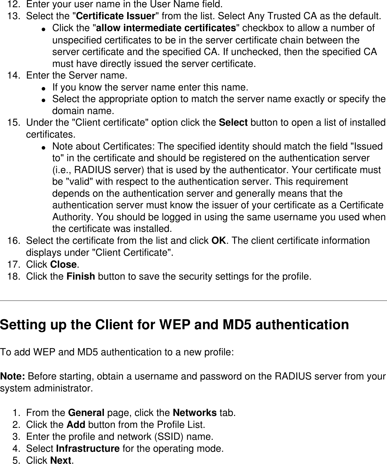 12.  Enter your user name in the User Name field. 13.  Select the &quot;Certificate Issuer&quot; from the list. Select Any Trusted CA as the default. ●     Click the &quot;allow intermediate certificates&quot; checkbox to allow a number of unspecified certificates to be in the server certificate chain between the server certificate and the specified CA. If unchecked, then the specified CA must have directly issued the server certificate. 14.  Enter the Server name. ●     If you know the server name enter this name. ●     Select the appropriate option to match the server name exactly or specify the domain name. 15.  Under the &quot;Client certificate&quot; option click the Select button to open a list of installed certificates. ●     Note about Certificates: The specified identity should match the field &quot;Issued to&quot; in the certificate and should be registered on the authentication server (i.e., RADIUS server) that is used by the authenticator. Your certificate must be &quot;valid&quot; with respect to the authentication server. This requirement depends on the authentication server and generally means that the authentication server must know the issuer of your certificate as a Certificate Authority. You should be logged in using the same username you used when the certificate was installed. 16.  Select the certificate from the list and click OK. The client certificate information displays under &quot;Client Certificate&quot;. 17.  Click Close. 18.  Click the Finish button to save the security settings for the profile. Setting up the Client for WEP and MD5 authentication To add WEP and MD5 authentication to a new profile: Note: Before starting, obtain a username and password on the RADIUS server from your system administrator.1.  From the General page, click the Networks tab.2.  Click the Add button from the Profile List.3.  Enter the profile and network (SSID) name.4.  Select Infrastructure for the operating mode.5.  Click Next.