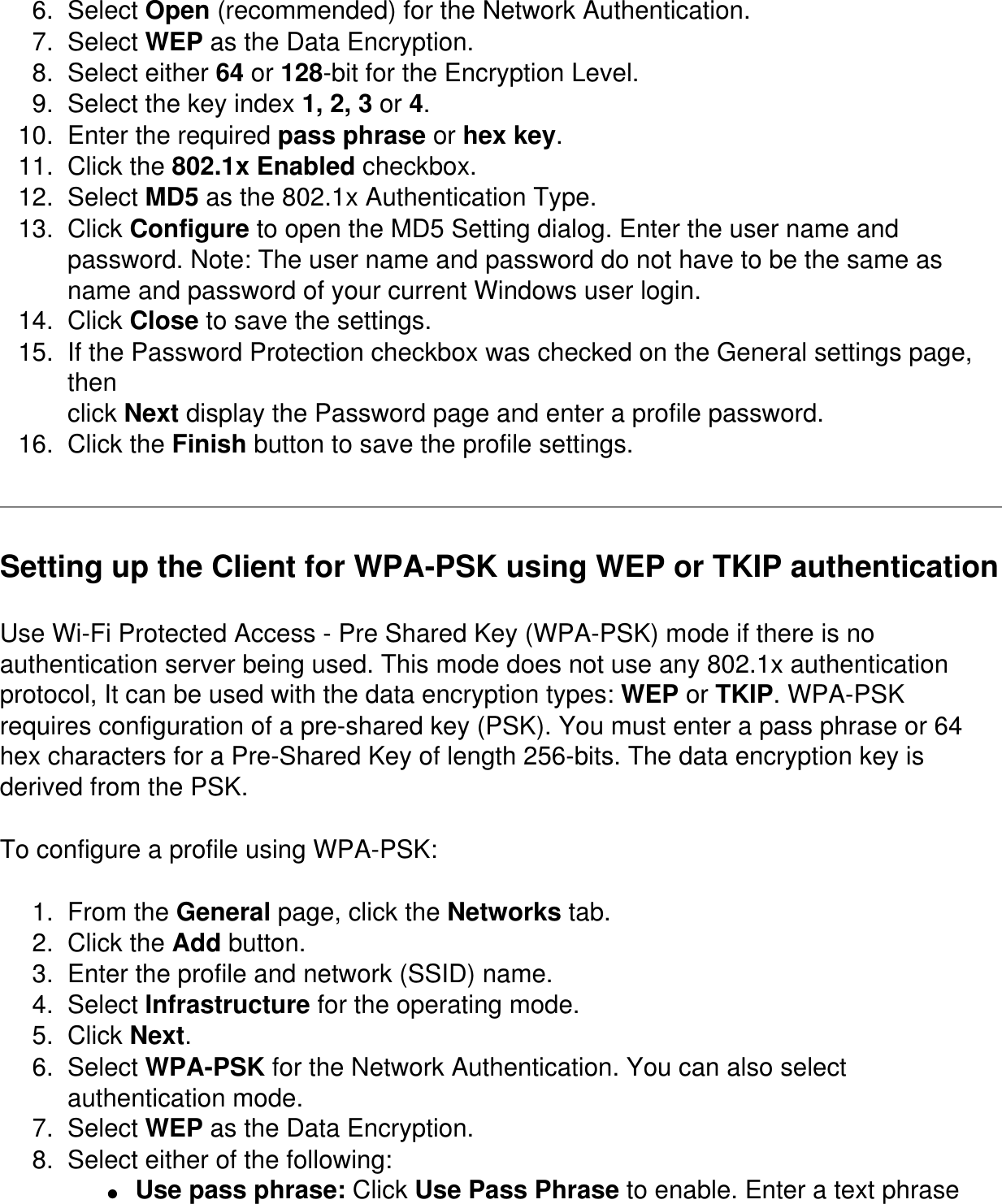 6.  Select Open (recommended) for the Network Authentication.7.  Select WEP as the Data Encryption.8.  Select either 64 or 128-bit for the Encryption Level.9.  Select the key index 1, 2, 3 or 4.10.  Enter the required pass phrase or hex key.11.  Click the 802.1x Enabled checkbox.12.  Select MD5 as the 802.1x Authentication Type.13.  Click Configure to open the MD5 Setting dialog. Enter the user name and password. Note: The user name and password do not have to be the same as name and password of your current Windows user login.14.  Click Close to save the settings.15.  If the Password Protection checkbox was checked on the General settings page, thenclick Next display the Password page and enter a profile password.16.  Click the Finish button to save the profile settings.Setting up the Client for WPA-PSK using WEP or TKIP authenticationUse Wi-Fi Protected Access - Pre Shared Key (WPA-PSK) mode if there is no authentication server being used. This mode does not use any 802.1x authentication protocol, It can be used with the data encryption types: WEP or TKIP. WPA-PSK requires configuration of a pre-shared key (PSK). You must enter a pass phrase or 64 hex characters for a Pre-Shared Key of length 256-bits. The data encryption key is derived from the PSK.To configure a profile using WPA-PSK:1.  From the General page, click the Networks tab. 2.  Click the Add button. 3.  Enter the profile and network (SSID) name. 4.  Select Infrastructure for the operating mode. 5.  Click Next. 6.  Select WPA-PSK for the Network Authentication. You can also select authentication mode. 7.  Select WEP as the Data Encryption. 8.  Select either of the following: ●     Use pass phrase: Click Use Pass Phrase to enable. Enter a text phrase 