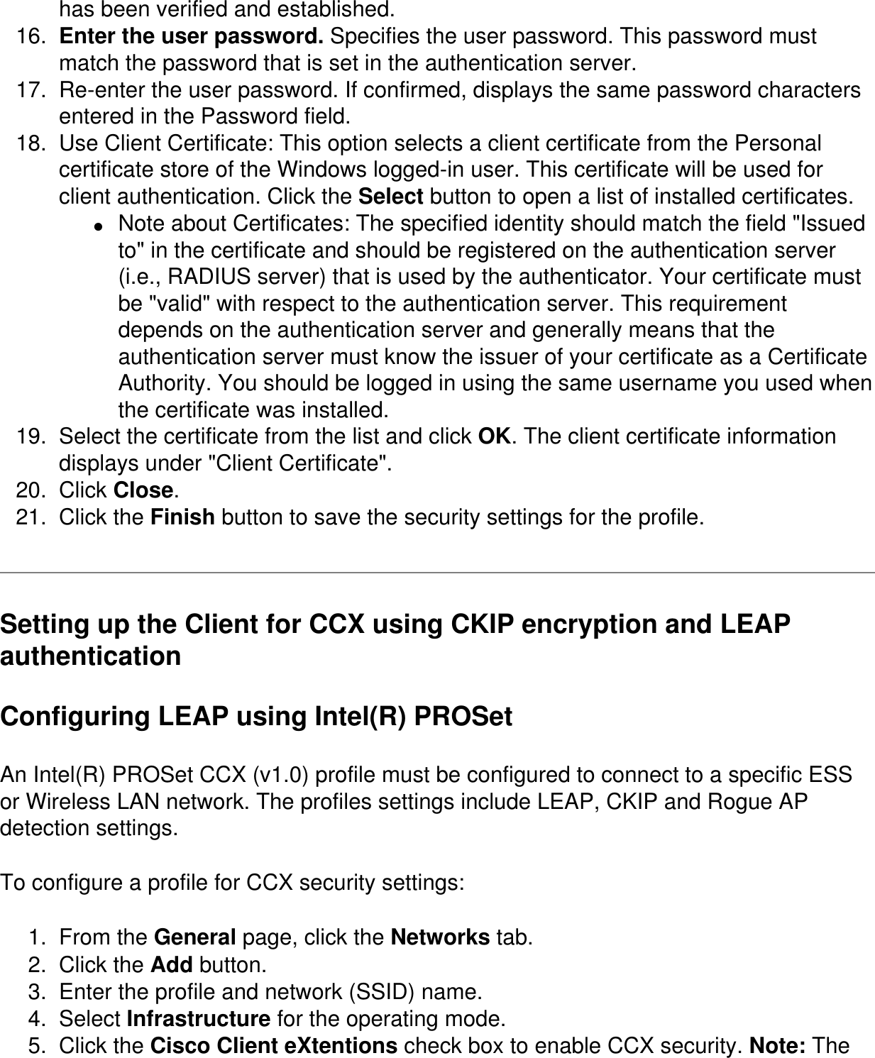 has been verified and established. 16.  Enter the user password. Specifies the user password. This password must match the password that is set in the authentication server. 17.  Re-enter the user password. If confirmed, displays the same password characters entered in the Password field. 18.  Use Client Certificate: This option selects a client certificate from the Personal certificate store of the Windows logged-in user. This certificate will be used for client authentication. Click the Select button to open a list of installed certificates. ●     Note about Certificates: The specified identity should match the field &quot;Issued to&quot; in the certificate and should be registered on the authentication server (i.e., RADIUS server) that is used by the authenticator. Your certificate must be &quot;valid&quot; with respect to the authentication server. This requirement depends on the authentication server and generally means that the authentication server must know the issuer of your certificate as a Certificate Authority. You should be logged in using the same username you used when the certificate was installed. 19.  Select the certificate from the list and click OK. The client certificate information displays under &quot;Client Certificate&quot;. 20.  Click Close. 21.  Click the Finish button to save the security settings for the profile.Setting up the Client for CCX using CKIP encryption and LEAP authentication Configuring LEAP using Intel(R) PROSetAn Intel(R) PROSet CCX (v1.0) profile must be configured to connect to a specific ESS or Wireless LAN network. The profiles settings include LEAP, CKIP and Rogue AP detection settings. To configure a profile for CCX security settings:1.  From the General page, click the Networks tab. 2.  Click the Add button. 3.  Enter the profile and network (SSID) name. 4.  Select Infrastructure for the operating mode. 5.  Click the Cisco Client eXtentions check box to enable CCX security. Note: The 