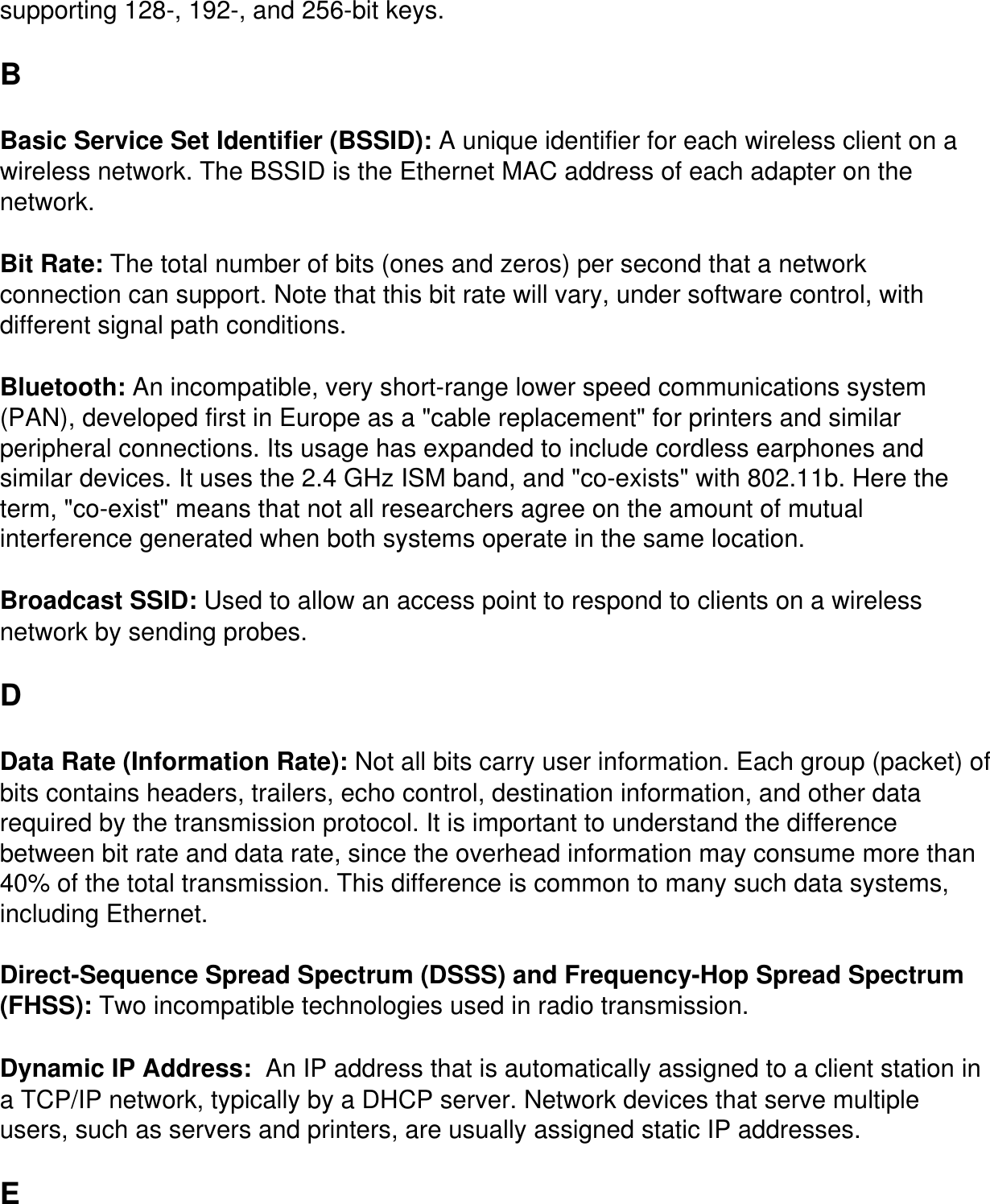 supporting 128-, 192-, and 256-bit keys. BBasic Service Set Identifier (BSSID): A unique identifier for each wireless client on a wireless network. The BSSID is the Ethernet MAC address of each adapter on the network.Bit Rate: The total number of bits (ones and zeros) per second that a network connection can support. Note that this bit rate will vary, under software control, with different signal path conditions.Bluetooth: An incompatible, very short-range lower speed communications system (PAN), developed first in Europe as a &quot;cable replacement&quot; for printers and similar peripheral connections. Its usage has expanded to include cordless earphones and similar devices. It uses the 2.4 GHz ISM band, and &quot;co-exists&quot; with 802.11b. Here the term, &quot;co-exist&quot; means that not all researchers agree on the amount of mutual interference generated when both systems operate in the same location.Broadcast SSID: Used to allow an access point to respond to clients on a wireless network by sending probes. DData Rate (Information Rate): Not all bits carry user information. Each group (packet) of bits contains headers, trailers, echo control, destination information, and other data required by the transmission protocol. It is important to understand the difference between bit rate and data rate, since the overhead information may consume more than 40% of the total transmission. This difference is common to many such data systems, including Ethernet.Direct-Sequence Spread Spectrum (DSSS) and Frequency-Hop Spread Spectrum (FHSS): Two incompatible technologies used in radio transmission.Dynamic IP Address:  An IP address that is automatically assigned to a client station in a TCP/IP network, typically by a DHCP server. Network devices that serve multiple users, such as servers and printers, are usually assigned static IP addresses. E