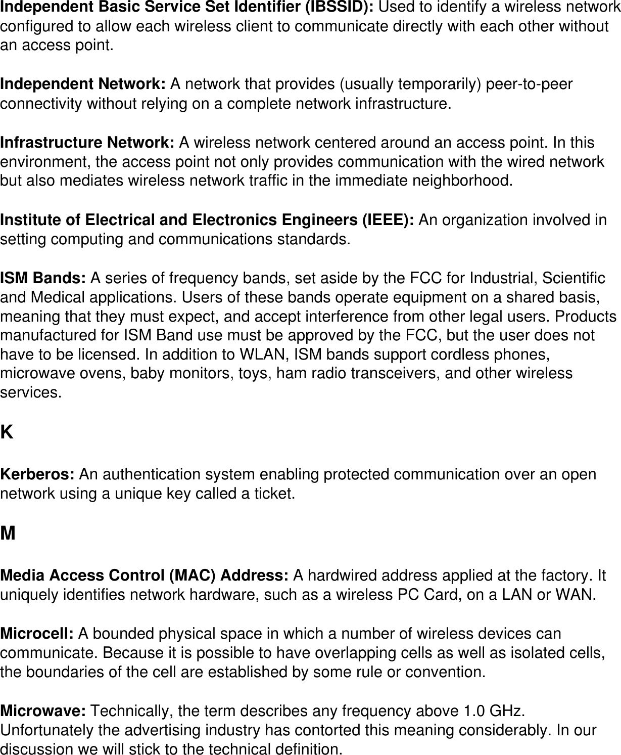 Independent Basic Service Set Identifier (IBSSID): Used to identify a wireless network configured to allow each wireless client to communicate directly with each other without an access point.Independent Network: A network that provides (usually temporarily) peer-to-peer connectivity without relying on a complete network infrastructure.Infrastructure Network: A wireless network centered around an access point. In this environment, the access point not only provides communication with the wired network but also mediates wireless network traffic in the immediate neighborhood.Institute of Electrical and Electronics Engineers (IEEE): An organization involved in setting computing and communications standards. ISM Bands: A series of frequency bands, set aside by the FCC for Industrial, Scientific and Medical applications. Users of these bands operate equipment on a shared basis, meaning that they must expect, and accept interference from other legal users. Products manufactured for ISM Band use must be approved by the FCC, but the user does not have to be licensed. In addition to WLAN, ISM bands support cordless phones, microwave ovens, baby monitors, toys, ham radio transceivers, and other wireless services. KKerberos: An authentication system enabling protected communication over an open network using a unique key called a ticket.M Media Access Control (MAC) Address: A hardwired address applied at the factory. It uniquely identifies network hardware, such as a wireless PC Card, on a LAN or WAN. Microcell: A bounded physical space in which a number of wireless devices can communicate. Because it is possible to have overlapping cells as well as isolated cells, the boundaries of the cell are established by some rule or convention. Microwave: Technically, the term describes any frequency above 1.0 GHz. Unfortunately the advertising industry has contorted this meaning considerably. In our discussion we will stick to the technical definition.