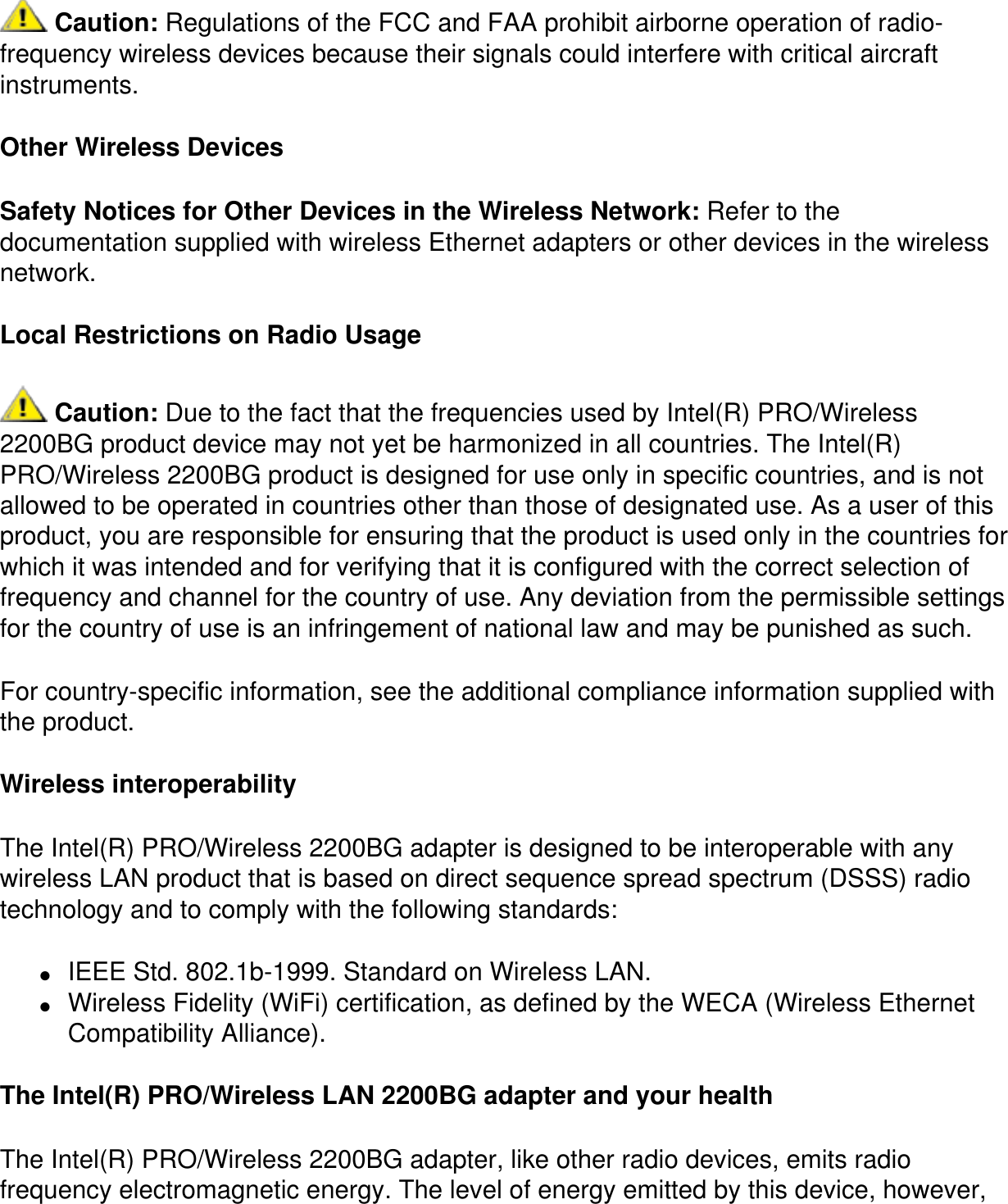  Caution: Regulations of the FCC and FAA prohibit airborne operation of radio-frequency wireless devices because their signals could interfere with critical aircraft instruments.Other Wireless DevicesSafety Notices for Other Devices in the Wireless Network: Refer to the documentation supplied with wireless Ethernet adapters or other devices in the wireless network.Local Restrictions on Radio Usage Caution: Due to the fact that the frequencies used by Intel(R) PRO/Wireless 2200BG product device may not yet be harmonized in all countries. The Intel(R) PRO/Wireless 2200BG product is designed for use only in specific countries, and is not allowed to be operated in countries other than those of designated use. As a user of this product, you are responsible for ensuring that the product is used only in the countries for which it was intended and for verifying that it is configured with the correct selection of frequency and channel for the country of use. Any deviation from the permissible settings for the country of use is an infringement of national law and may be punished as such.For country-specific information, see the additional compliance information supplied with the product.Wireless interoperabilityThe Intel(R) PRO/Wireless 2200BG adapter is designed to be interoperable with any wireless LAN product that is based on direct sequence spread spectrum (DSSS) radio technology and to comply with the following standards:●     IEEE Std. 802.1b-1999. Standard on Wireless LAN.●     Wireless Fidelity (WiFi) certification, as defined by the WECA (Wireless Ethernet Compatibility Alliance).The Intel(R) PRO/Wireless LAN 2200BG adapter and your healthThe Intel(R) PRO/Wireless 2200BG adapter, like other radio devices, emits radio frequency electromagnetic energy. The level of energy emitted by this device, however, 