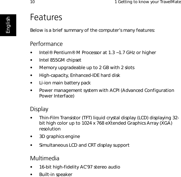  1 Getting to know your TravelMate10EnglishFeaturesBelow is a brief summary of the computer’s many features:Performance•Intel® Pentium® M Processor at 1.3 ~1.7 GHz or higher•Intel 855GM chipset•Memory upgradeable up to 2 GB with 2 slots •High-capacity, Enhanced-IDE hard disk•Li-ion main battery pack•Power management system with ACPI (Advanced Configuration Power Interface)Display•Thin-Film Transistor (TFT) liquid crystal display (LCD) displaying 32-bit high color up to 1024 x 768 eXtended Graphics Array (XGA) resolution•3D graphics engine•Simultaneous LCD and CRT display supportMultimedia•16-bit high-fidelity AC’97 stereo audio•Built-in speaker