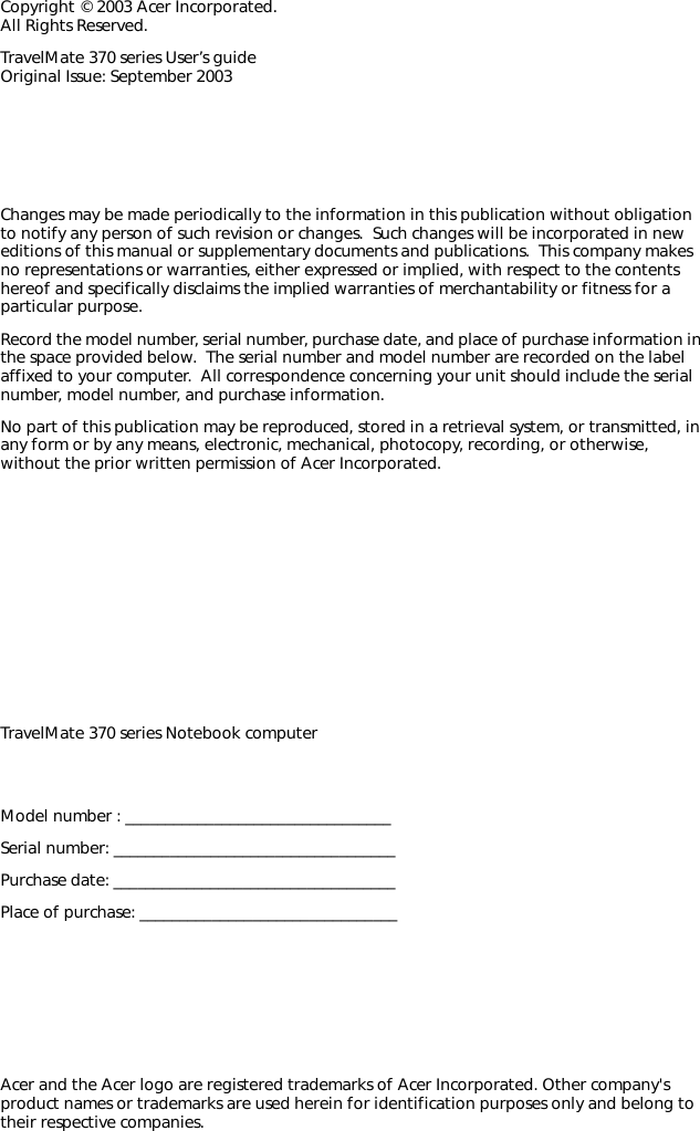 Changes may be made periodically to the information in this publication without obligation to notify any person of such revision or changes.  Such changes will be incorporated in new editions of this manual or supplementary documents and publications.  This company makes no representations or warranties, either expressed or implied, with respect to the contents hereof and specifically disclaims the implied warranties of merchantability or fitness for a particular purpose.Record the model number, serial number, purchase date, and place of purchase information in the space provided below.  The serial number and model number are recorded on the label affixed to your computer.  All correspondence concerning your unit should include the serial number, model number, and purchase information.No part of this publication may be reproduced, stored in a retrieval system, or transmitted, in any form or by any means, electronic, mechanical, photocopy, recording, or otherwise, without the prior written permission of Acer Incorporated.Model number : _________________________________Serial number: ___________________________________Purchase date: ___________________________________Place of purchase: ________________________________Copyright © 2003 Acer Incorporated. All Rights Reserved.TravelMate 370 series User’s guide Original Issue: September 2003TravelMate 370 series Notebook computerAcer and the Acer logo are registered trademarks of Acer Incorporated. Other company&apos;s product names or trademarks are used herein for identification purposes only and belong to their respective companies.