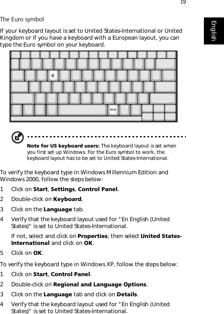 19EnglishThe Euro symbolIf your keyboard layout is set to United States-International or United Kingdom or if you have a keyboard with a European layout, you can type the Euro symbol on your keyboard.Note for US keyboard users: The keyboard layout is set when you first set up Windows. For the Euro symbol to work, the keyboard layout has to be set to United States-International.To verify the keyboard type in Windows Millennium Edition and Windows 2000, follow the steps below:1 Click on Start, Settings, Control Panel.2 Double-click on Keyboard. 3 Click on the Language tab.4 Verify that the keyboard layout used for &quot;En English (United States)&quot; is set to United States-International.If not, select and click on Properties; then select United States-International and click on OK.5 Click on OK.To verify the keyboard type in Windows XP, follow the steps below:1 Click on Start, Control Panel.2 Double-click on Regional and Language Options.3 Click on the Language tab and click on Details.4 Verify that the keyboard layout used for &quot;En English (United States)&quot; is set to United States-International.