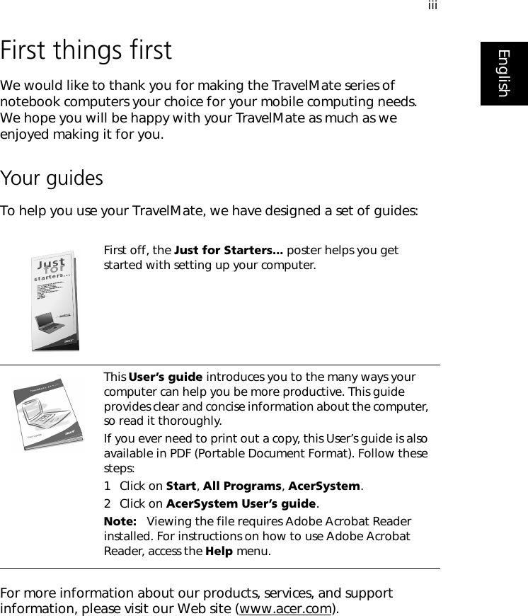 iiiEnglishFirst things firstWe would like to thank you for making the TravelMate series of notebook computers your choice for your mobile computing needs. We hope you will be happy with your TravelMate as much as we enjoyed making it for you.Your guidesTo help you use your TravelMate, we have designed a set of guides:For more information about our products, services, and support information, please visit our Web site (www.acer.com).First off, the Just for Starters... poster helps you get started with setting up your computer.This User’s guide introduces you to the many ways your computer can help you be more productive. This guide provides clear and concise information about the computer, so read it thoroughly.If you ever need to print out a copy, this User’s guide is also available in PDF (Portable Document Format). Follow these steps:1 Click on Start, All Programs, AcerSystem.2 Click on AcerSystem User’s guide.Note:   Viewing the file requires Adobe Acrobat Reader installed. For instructions on how to use Adobe Acrobat Reader, access the Help menu.