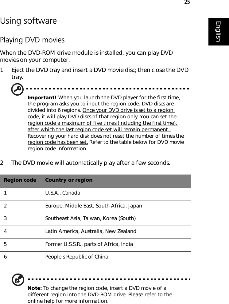 25EnglishUsing softwarePlaying DVD moviesWhen the DVD-ROM drive module is installed, you can play DVD movies on your computer.1 Eject the DVD tray and insert a DVD movie disc; then close the DVD tray.Important! When you launch the DVD player for the first time, the program asks you to input the region code. DVD discs are divided into 6 regions. Once your DVD drive is set to a region code, it will play DVD discs of that region only. You can set the region code a maximum of five times (including the first time), after which the last region code set will remain permanent. Recovering your hard disk does not reset the number of times the region code has been set. Refer to the table below for DVD movie region code information.2 The DVD movie will automatically play after a few seconds. Note: To change the region code, insert a DVD movie of a different region into the DVD-ROM drive. Please refer to the online help for more information.Region code Country or region1U.S.A., Canada2Europe, Middle East, South Africa, Japan3Southeast Asia, Taiwan, Korea (South)4Latin America, Australia, New Zealand5Former U.S.S.R., parts of Africa, India6People&apos;s Republic of China