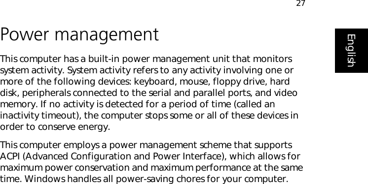 27EnglishPower managementThis computer has a built-in power management unit that monitors system activity. System activity refers to any activity involving one or more of the following devices: keyboard, mouse, floppy drive, hard disk, peripherals connected to the serial and parallel ports, and video memory. If no activity is detected for a period of time (called an inactivity timeout), the computer stops some or all of these devices in order to conserve energy.This computer employs a power management scheme that supports ACPI (Advanced Configuration and Power Interface), which allows for maximum power conservation and maximum performance at the same time. Windows handles all power-saving chores for your computer.