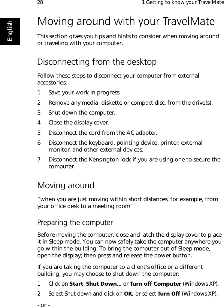  1 Getting to know your TravelMate28EnglishMoving around with your TravelMateThis section gives you tips and hints to consider when moving around or traveling with your computer.Disconnecting from the desktopFollow these steps to disconnect your computer from external accessories:1 Save your work in progress.2 Remove any media, diskette or compact disc, from the drive(s).3 Shut down the computer.4 Close the display cover.5 Disconnect the cord from the AC adapter.6 Disconnect the keyboard, pointing device, printer, external monitor, and other external devices.7 Disconnect the Kensington lock if you are using one to secure the computer.Moving around“when you are just moving within short distances, for example, from your office desk to a meeting room”Preparing the computerBefore moving the computer, close and latch the display cover to place it in Sleep mode. You can now safely take the computer anywhere you go within the building. To bring the computer out of Sleep mode, open the display; then press and release the power button.If you are taking the computer to a client&apos;s office or a different building, you may choose to shut down the computer: 1 Click on Start, Shut Down... or Turn off Computer (Windows XP). 2 Select Shut down and click on OK, or select Turn Off (Windows XP). - or - 