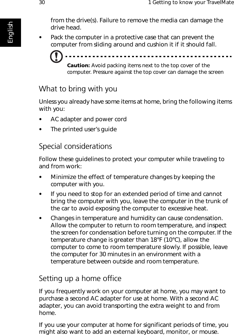  1 Getting to know your TravelMate30Englishfrom the drive(s). Failure to remove the media can damage the drive head.•Pack the computer in a protective case that can prevent the computer from sliding around and cushion it if it should fall.Caution: Avoid packing items next to the top cover of the computer. Pressure against the top cover can damage the screenWhat to bring with youUnless you already have some items at home, bring the following items with you:•AC adapter and power cord•The printed user’s guideSpecial considerationsFollow these guidelines to protect your computer while traveling to and from work:•Minimize the effect of temperature changes by keeping the computer with you.•If you need to stop for an extended period of time and cannot bring the computer with you, leave the computer in the trunk of the car to avoid exposing the computer to excessive heat.•Changes in temperature and humidity can cause condensation. Allow the computer to return to room temperature, and inspect the screen for condensation before turning on the computer. If the temperature change is greater than 18°F (10°C), allow the computer to come to room temperature slowly. If possible, leave the computer for 30 minutes in an environment with a temperature between outside and room temperature.Setting up a home officeIf you frequently work on your computer at home, you may want to purchase a second AC adapter for use at home. With a second AC adapter, you can avoid transporting the extra weight to and from home. If you use your computer at home for significant periods of time, you might also want to add an external keyboard, monitor, or mouse. 