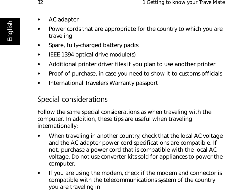  1 Getting to know your TravelMate32English•AC adapter•Power cords that are appropriate for the country to which you are traveling•Spare, fully-charged battery packs•IEEE 1394 optical drive module(s)•Additional printer driver files if you plan to use another printer•Proof of purchase, in case you need to show it to customs officials•International Travelers Warranty passportSpecial considerationsFollow the same special considerations as when traveling with the computer. In addition, these tips are useful when traveling internationally:•When traveling in another country, check that the local AC voltage and the AC adapter power cord specifications are compatible. If not, purchase a power cord that is compatible with the local AC voltage. Do not use converter kits sold for appliances to power the computer.•If you are using the modem, check if the modem and connector is compatible with the telecommunications system of the country you are traveling in.
