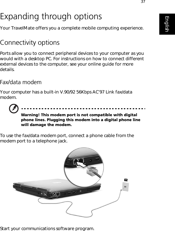 37EnglishExpanding through optionsYour TravelMate offers you a complete mobile computing experience.Connectivity optionsPorts allow you to connect peripheral devices to your computer as you would with a desktop PC. For instructions on how to connect different external devices to the computer, see your online guide for more details.Fax/data modemYour computer has a built-in V.90/92 56Kbps AC’97 Link fax/data modem.Warning! This modem port is not compatible with digital phone lines. Plugging this modem into a digital phone line will damage the modem.To use the fax/data modem port, connect a phone cable from the modem port to a telephone jack.Start your communications software program.