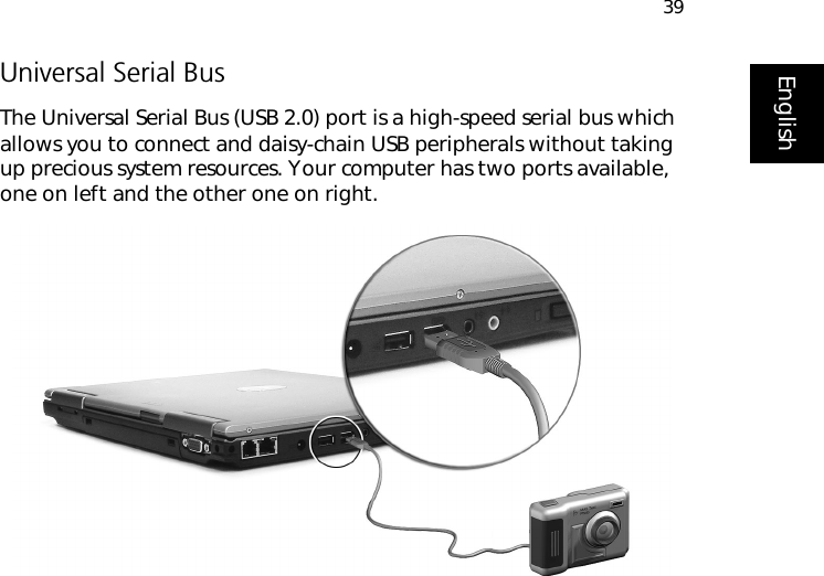 39EnglishUniversal Serial BusThe Universal Serial Bus (USB 2.0) port is a high-speed serial bus which allows you to connect and daisy-chain USB peripherals without taking up precious system resources. Your computer has two ports available, one on left and the other one on right.