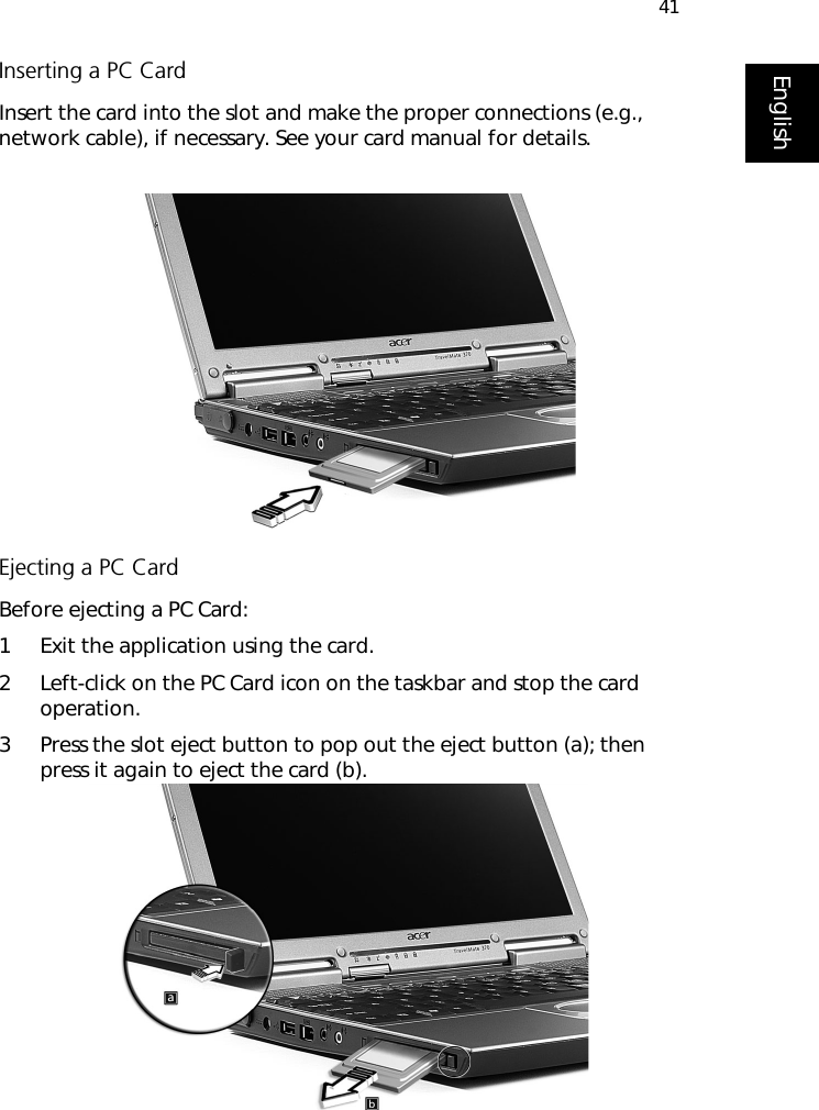 41EnglishInserting a PC CardInsert the card into the slot and make the proper connections (e.g., network cable), if necessary. See your card manual for details.Ejecting a PC CardBefore ejecting a PC Card:1 Exit the application using the card.2 Left-click on the PC Card icon on the taskbar and stop the card operation.3 Press the slot eject button to pop out the eject button (a); then press it again to eject the card (b).