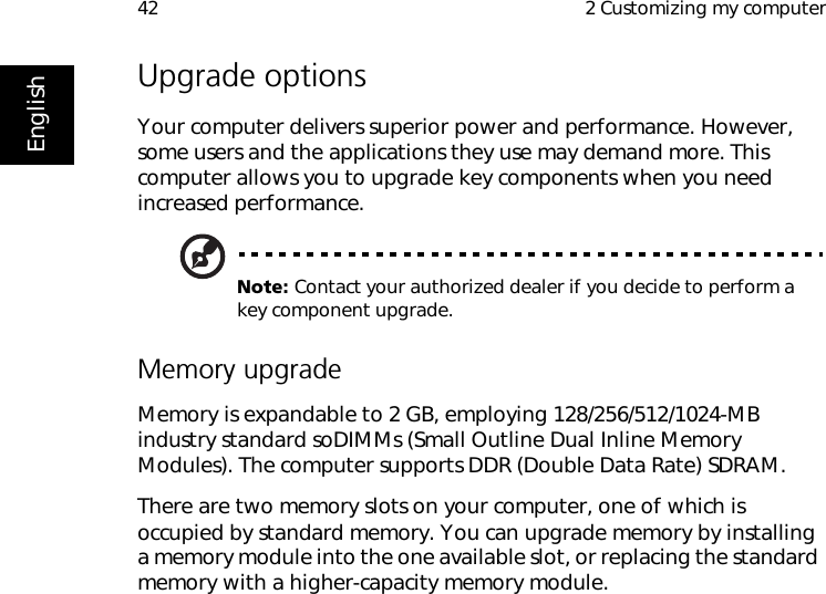  2 Customizing my computer42EnglishUpgrade optionsYour computer delivers superior power and performance. However, some users and the applications they use may demand more. This computer allows you to upgrade key components when you need increased performance.Note: Contact your authorized dealer if you decide to perform a key component upgrade.Memory upgradeMemory is expandable to 2 GB, employing 128/256/512/1024-MB industry standard soDIMMs (Small Outline Dual Inline Memory Modules). The computer supports DDR (Double Data Rate) SDRAM.There are two memory slots on your computer, one of which is occupied by standard memory. You can upgrade memory by installing a memory module into the one available slot, or replacing the standard memory with a higher-capacity memory module.