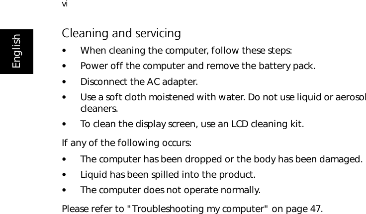 viEnglishCleaning and servicing•When cleaning the computer, follow these steps:•Power off the computer and remove the battery pack.•Disconnect the AC adapter.•Use a soft cloth moistened with water. Do not use liquid or aerosol cleaners.•To clean the display screen, use an LCD cleaning kit.If any of the following occurs:•The computer has been dropped or the body has been damaged.•Liquid has been spilled into the product.•The computer does not operate normally.Please refer to &quot;Troubleshooting my computer&quot; on page 47.