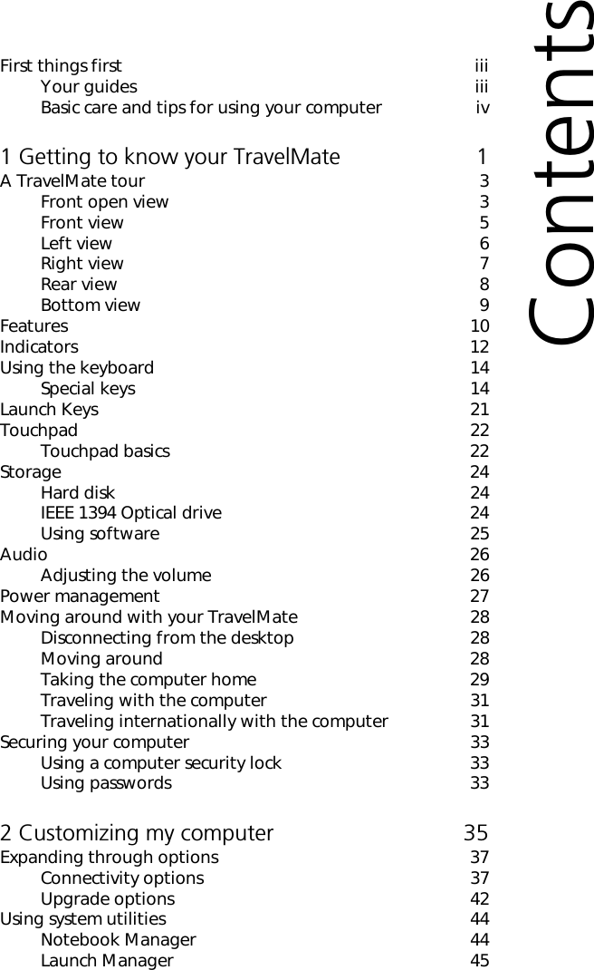 First things first iiiYour guides iiiBasic care and tips for using your computer iv1 Getting to know your TravelMate 1A TravelMate tour 3Front open view 3Front view 5Left view 6Right view 7Rear view 8Bottom view 9Features 10Indicators 12Using the keyboard 14Special keys 14Launch Keys 21Touchpad 22Touchpad basics 22Storage 24Hard disk 24IEEE 1394 Optical drive 24Using software 25Audio 26Adjusting the volume 26Power management 27Moving around with your TravelMate 28Disconnecting from the desktop 28Moving around 28Taking the computer home 29Traveling with the computer 31Traveling internationally with the computer 31Securing your computer 33Using a computer security lock 33Using passwords 332 Customizing my computer 35Expanding through options 37Connectivity options 37Upgrade options 42Using system utilities 44Notebook Manager 44Launch Manager 45Contents