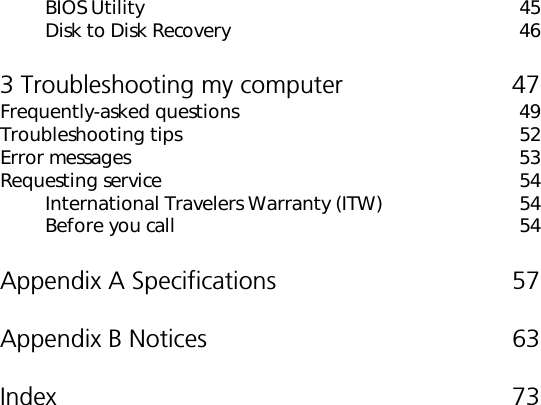 BIOS Utility 45Disk to Disk Recovery 463 Troubleshooting my computer 47Frequently-asked questions 49Troubleshooting tips 52Error messages 53Requesting service 54International Travelers Warranty (ITW) 54Before you call 54Appendix A Specifications 57Appendix B Notices 63Index 73