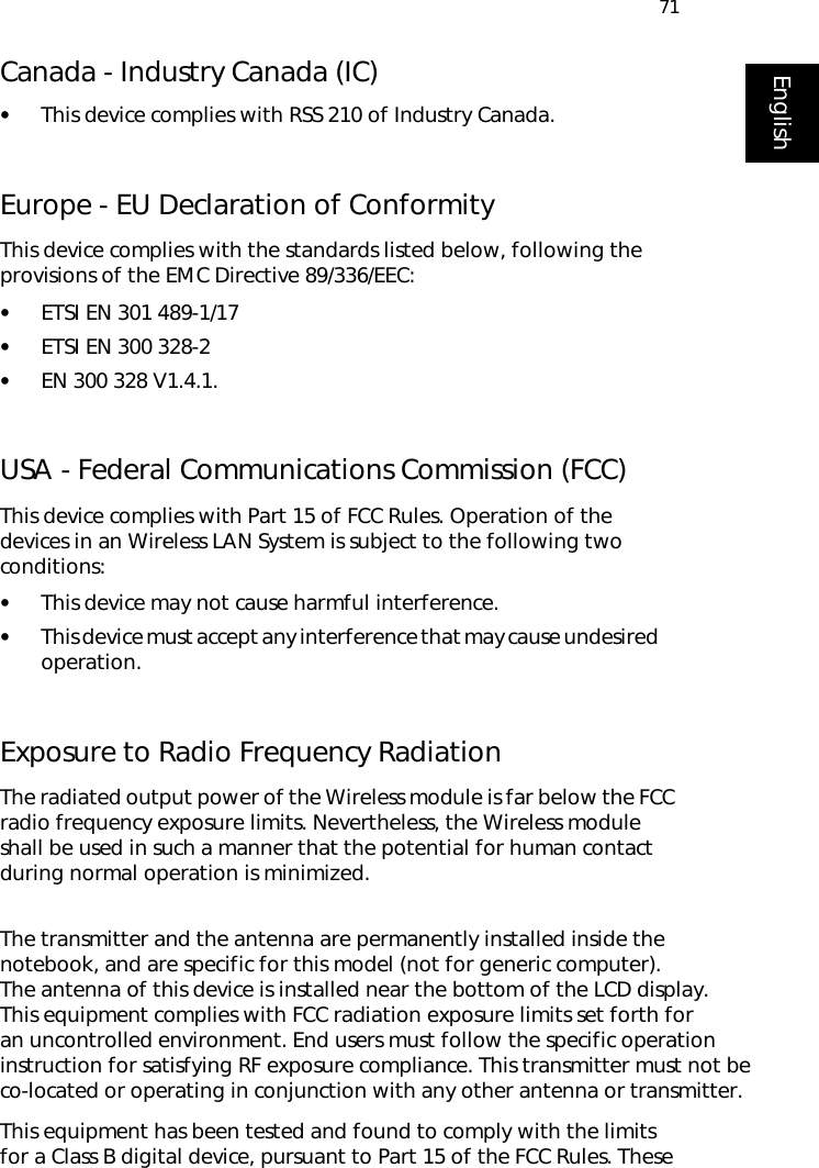 71EnglishCanada - Industry Canada (IC)•This device complies with RSS 210 of Industry Canada.Europe - EU Declaration of ConformityThis device complies with the standards listed below, following the provisions of the EMC Directive 89/336/EEC:•ETSI EN 301 489-1/17•ETSI EN 300 328-2•EN 300 328 V1.4.1.USA - Federal Communications Commission (FCC)This device complies with Part 15 of FCC Rules. Operation of the devices in an Wireless LAN System is subject to the following two conditions:•This device may not cause harmful interference.•This device must accept any interference that may cause undesired      operation.Exposure to Radio Frequency RadiationThe radiated output power of the Wireless module is far below the FCC radio frequency exposure limits. Nevertheless, the Wireless module shall be used in such a manner that the potential for human contact during normal operation is minimized. The transmitter and the antenna are permanently installed inside the notebook, and are specific for this model (not for generic computer). The antenna of this device is installed near the bottom of the LCD display. This equipment complies with FCC radiation exposure limits set forth for an uncontrolled environment. End users must follow the specific operation instruction for satisfying RF exposure compliance. This transmitter must not be co-located or operating in conjunction with any other antenna or transmitter.This equipment has been tested and found to comply with the limits for a Class B digital device, pursuant to Part 15 of the FCC Rules. These 