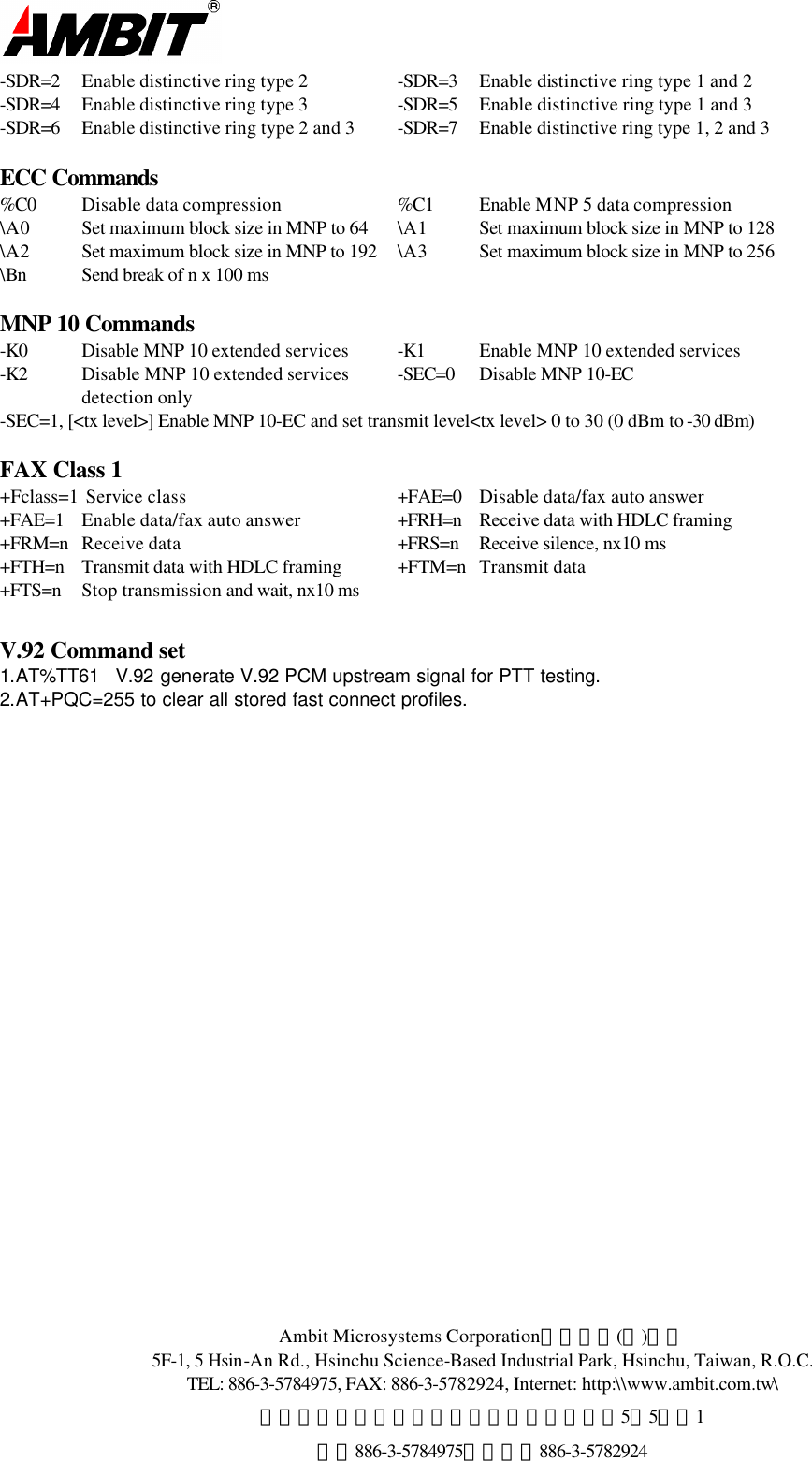  Ambit Microsystems Corporation國碁電子(股)公司 5F-1, 5 Hsin-An Rd., Hsinchu Science-Based Industrial Park, Hsinchu, Taiwan, R.O.C. TEL: 886-3-5784975, FAX: 886-3-5782924, Internet: http:\\www.ambit.com.tw\ 中華民國臺灣省新竹縣新竹科學園區新安路5號5樓之1 電話886-3-5784975，傳真：886-3-5782924  -SDR=2 Enable distinctive ring type 2 -SDR=3 Enable distinctive ring type 1 and 2 -SDR=4 Enable distinctive ring type 3 -SDR=5 Enable distinctive ring type 1 and 3 -SDR=6 Enable distinctive ring type 2 and 3 -SDR=7 Enable distinctive ring type 1, 2 and 3  ECC Commands %C0 Disable data compression %C1 Enable MNP 5 data compression \A0 Set maximum block size in MNP to 64 \A1 Set maximum block size in MNP to 128 \A2 Set maximum block size in MNP to 192 \A3 Set maximum block size in MNP to 256 \Bn Send break of n x 100 ms     MNP 10 Commands -K0 Disable MNP 10 extended services -K1 Enable MNP 10 extended services  -K2 Disable MNP 10 extended services -SEC=0 Disable MNP 10-EC  detection only   -SEC=1, [&lt;tx level&gt;] Enable MNP 10-EC and set transmit level&lt;tx level&gt; 0 to 30 (0 dBm to -30 dBm)  FAX Class 1 +Fclass=1  Service class +FAE=0 Disable data/fax auto answer +FAE=1 Enable data/fax auto answer +FRH=n Receive data with HDLC framing   +FRM=n Receive data +FRS=n Receive silence, nx10 ms  +FTH=n Transmit data with HDLC framing +FTM=n Transmit data   +FTS=n Stop transmission and wait, nx10 ms   V.92 Command set 1.AT%TT61   V.92 generate V.92 PCM upstream signal for PTT testing. 2.AT+PQC=255 to clear all stored fast connect profiles.    