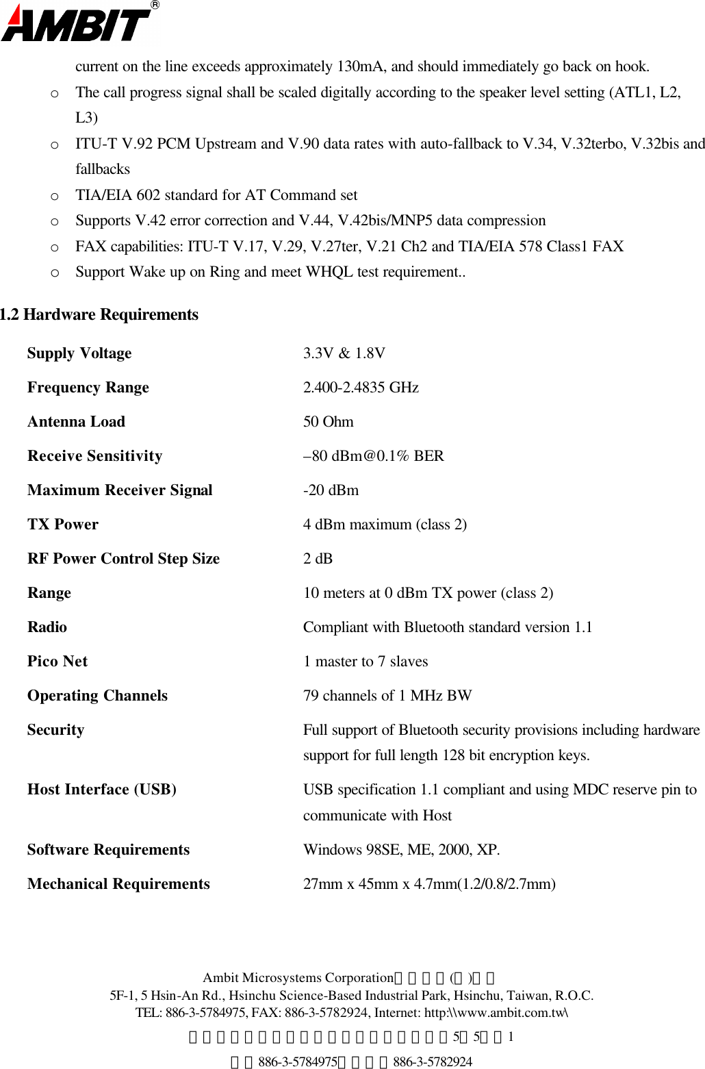  Ambit Microsystems Corporation國碁電子(股)公司 5F-1, 5 Hsin-An Rd., Hsinchu Science-Based Industrial Park, Hsinchu, Taiwan, R.O.C. TEL: 886-3-5784975, FAX: 886-3-5782924, Internet: http:\\www.ambit.com.tw\ 中華民國臺灣省新竹縣新竹科學園區新安路5號5樓之1 電話886-3-5784975，傳真：886-3-5782924  current on the line exceeds approximately 130mA, and should immediately go back on hook. o  The call progress signal shall be scaled digitally according to the speaker level setting (ATL1, L2, L3)  o  ITU-T V.92 PCM Upstream and V.90 data rates with auto-fallback to V.34, V.32terbo, V.32bis and fallbacks o  TIA/EIA 602 standard for AT Command set o  Supports V.42 error correction and V.44, V.42bis/MNP5 data compression o  FAX capabilities: ITU-T V.17, V.29, V.27ter, V.21 Ch2 and TIA/EIA 578 Class1 FAX o Support Wake up on Ring and meet WHQL test requirement.. 1.2 Hardware Requirements Supply Voltage  3.3V &amp; 1.8V Frequency Range 2.400-2.4835 GHz Antenna Load 50 Ohm Receive Sensitivity –80 dBm@0.1% BER Maximum Receiver Signal -20 dBm TX Power 4 dBm maximum (class 2) RF Power Control Step Size 2 dB Range    10 meters at 0 dBm TX power (class 2)  Radio    Compliant with Bluetooth standard version 1.1 Pico Net 1 master to 7 slaves  Operating Channels  79 channels of 1 MHz BW Security Full support of Bluetooth security provisions including hardware support for full length 128 bit encryption keys.  Host Interface (USB) USB specification 1.1 compliant and using MDC reserve pin to communicate with Host Software Requirements Windows 98SE, ME, 2000, XP. Mechanical Requirements 27mm x 45mm x 4.7mm(1.2/0.8/2.7mm)    