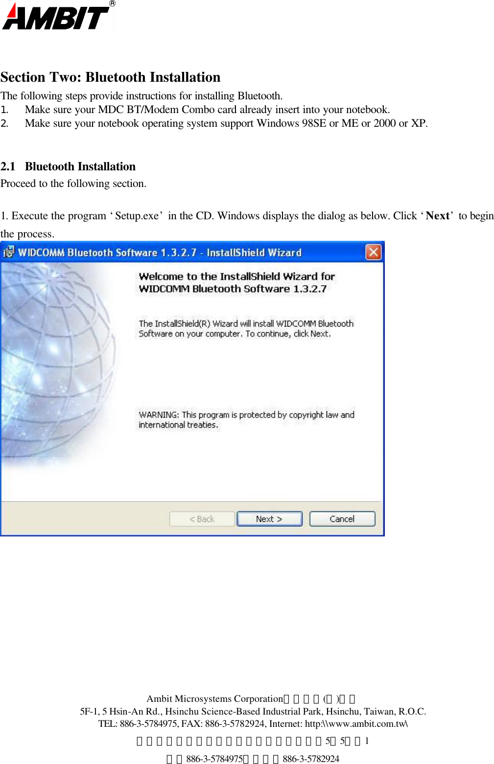  Ambit Microsystems Corporation國碁電子(股)公司 5F-1, 5 Hsin-An Rd., Hsinchu Science-Based Industrial Park, Hsinchu, Taiwan, R.O.C. TEL: 886-3-5784975, FAX: 886-3-5782924, Internet: http:\\www.ambit.com.tw\ 中華民國臺灣省新竹縣新竹科學園區新安路5號5樓之1 電話886-3-5784975，傳真：886-3-5782924   Section Two: Bluetooth Installation The following steps provide instructions for installing Bluetooth. 1.   Make sure your MDC BT/Modem Combo card already insert into your notebook.   2.   Make sure your notebook operating system support Windows 98SE or ME or 2000 or XP.  2.1  Bluetooth Installation Proceed to the following section.  1. Execute the program ‘Setup.exe’ in the CD. Windows displays the dialog as below. Click ‘Next’ to begin the process.   