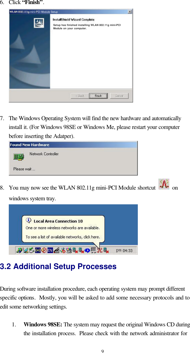  96.  Click “Finish”.  Setup has finished installing WLAN 802.11g mini-PCI Module on your computer.   7.  The Windows Operating System will find the new hardware and automatically install it. (For Windows 98SE or Windows Me, please restart your computer before inserting the Adatper).  8.  You may now see the WLAN 802.11g mini-PCI Module shortcut   on windows system tray.        3.2 Additional Setup Processes  During software installation procedure, each operating system may prompt different specific options.  Mostly, you will be asked to add some necessary protocols and to edit some networking settings.  1.  Windows 98SE: The system may request the original Windows CD during the installation process.  Please check with the network administrator for 