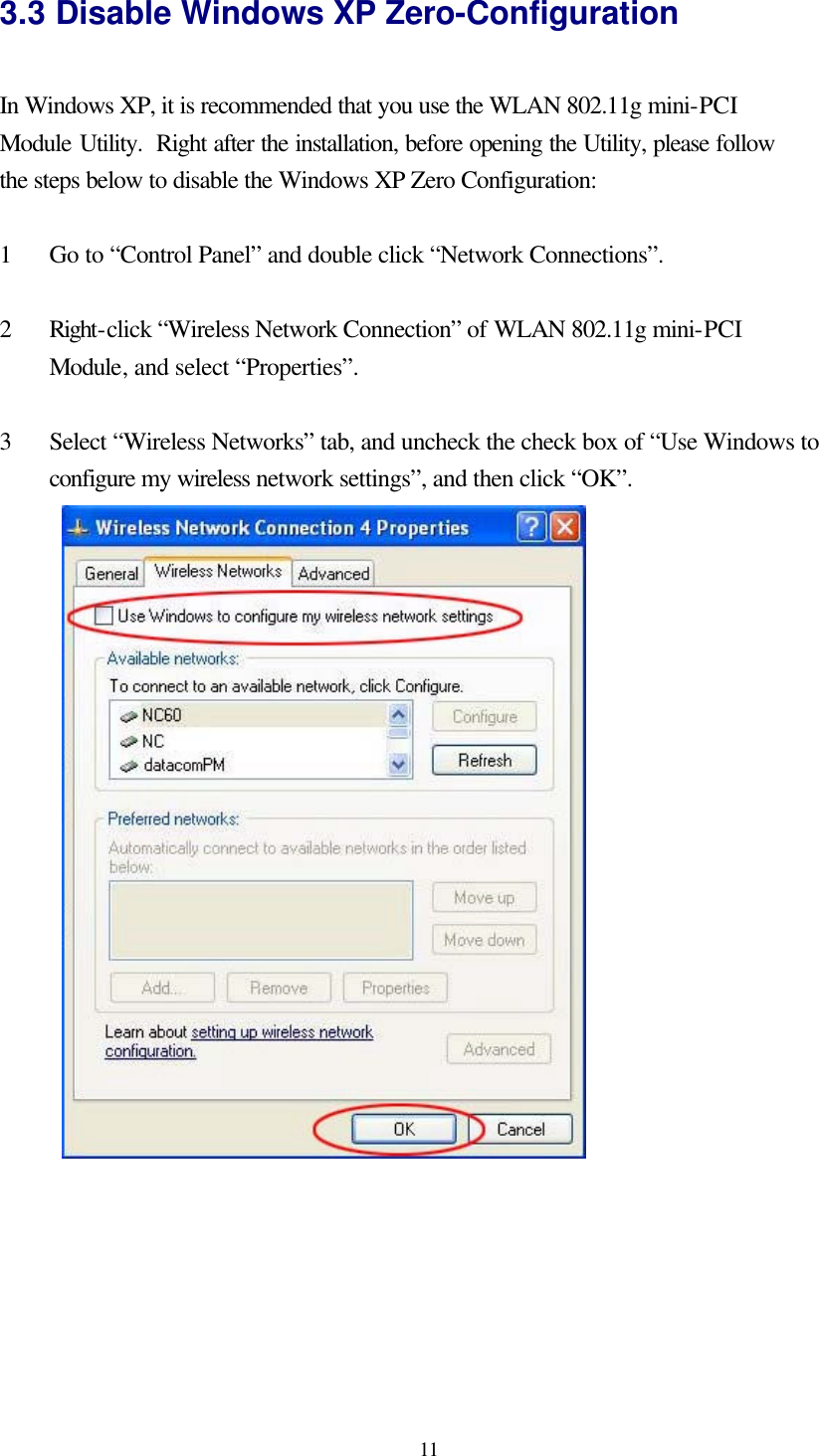  11 3.3 Disable Windows XP Zero-Configuration  In Windows XP, it is recommended that you use the WLAN 802.11g mini-PCI Module Utility.  Right after the installation, before opening the Utility, please follow the steps below to disable the Windows XP Zero Configuration:  1  Go to “Control Panel” and double click “Network Connections”.  2  Right-click “Wireless Network Connection” of WLAN 802.11g mini-PCI Module, and select “Properties”.  3  Select “Wireless Networks” tab, and uncheck the check box of “Use Windows to configure my wireless network settings”, and then click “OK”.   