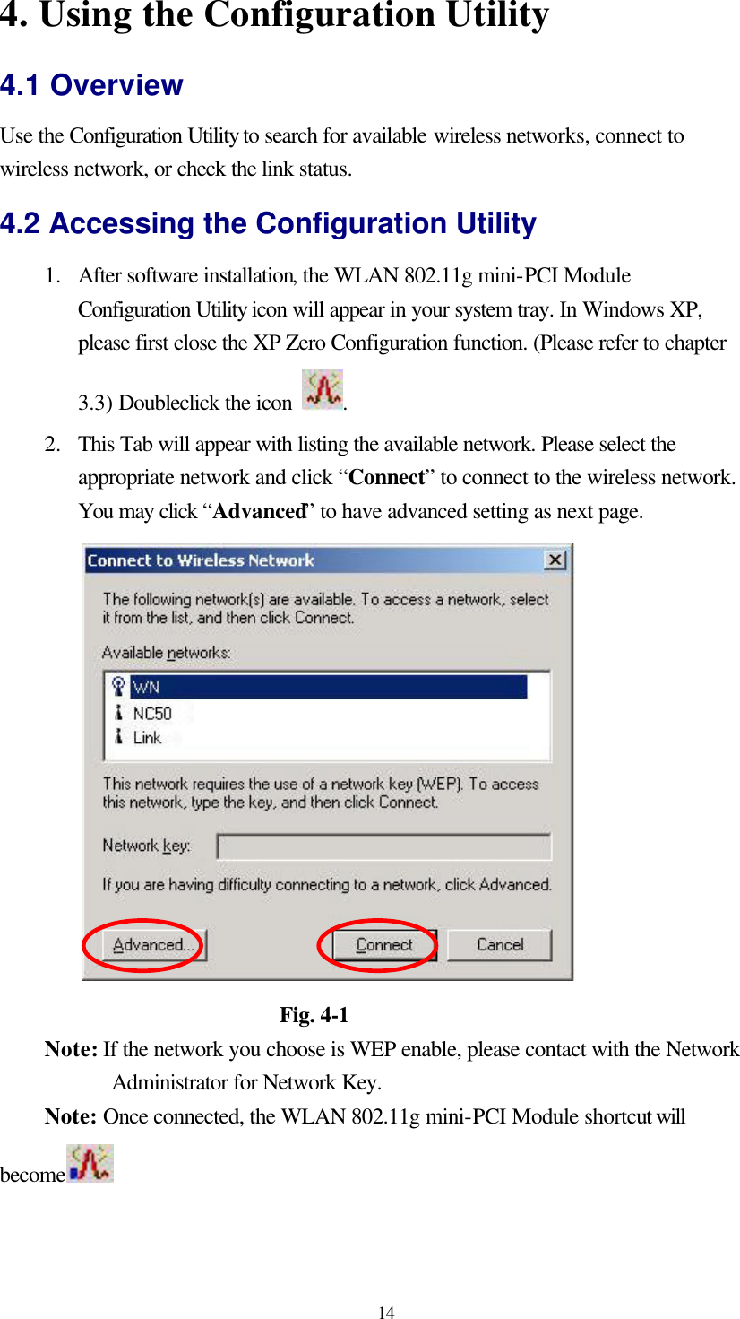  14 4. Using the Configuration Utility 4.1 Overview Use the Configuration Utility to search for available wireless networks, connect to wireless network, or check the link status. 4.2 Accessing the Configuration Utility 1.  After software installation, the WLAN 802.11g mini-PCI Module Configuration Utility icon will appear in your system tray. In Windows XP, please first close the XP Zero Configuration function. (Please refer to chapter 3.3) Doubleclick the icon  .   2.  This Tab will appear with listing the available network. Please select the appropriate network and click “Connect” to connect to the wireless network. You may click “Advanced” to have advanced setting as next page.                       Fig. 4-1 Note: If the network you choose is WEP enable, please contact with the Network Administrator for Network Key. Note: Once connected, the WLAN 802.11g mini-PCI Module shortcut will become   