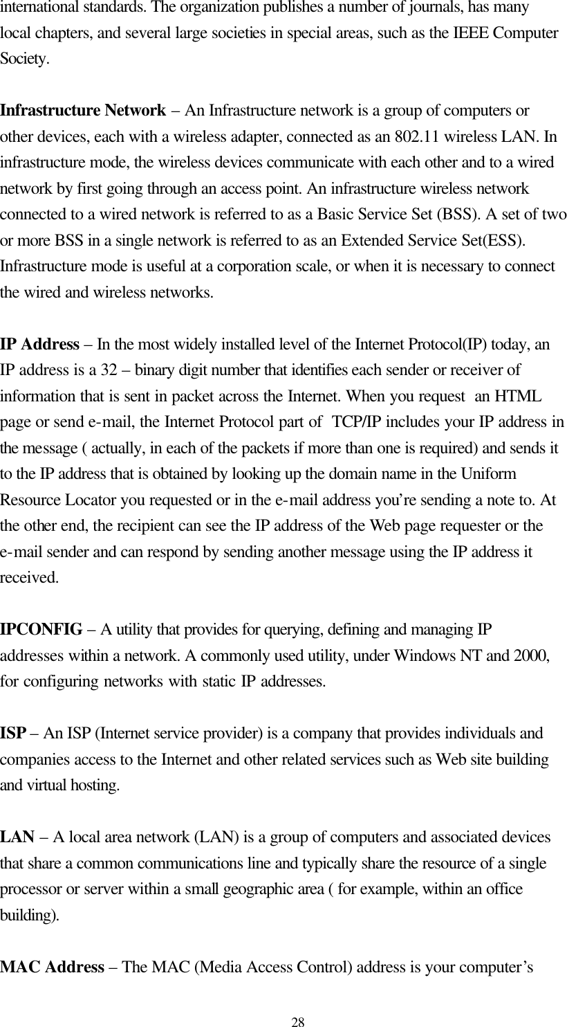  28 international standards. The organization publishes a number of journals, has many local chapters, and several large societies in special areas, such as the IEEE Computer Society.  Infrastructure Network – An Infrastructure network is a group of computers or other devices, each with a wireless adapter, connected as an 802.11 wireless LAN. In infrastructure mode, the wireless devices communicate with each other and to a wired network by first going through an access point. An infrastructure wireless network connected to a wired network is referred to as a Basic Service Set (BSS). A set of two or more BSS in a single network is referred to as an Extended Service Set(ESS). Infrastructure mode is useful at a corporation scale, or when it is necessary to connect the wired and wireless networks.  IP Address – In the most widely installed level of the Internet Protocol(IP) today, an IP address is a 32 – binary digit number that identifies each sender or receiver of information that is sent in packet across the Internet. When you request  an HTML page or send e-mail, the Internet Protocol part of  TCP/IP includes your IP address in the message ( actually, in each of the packets if more than one is required) and sends it to the IP address that is obtained by looking up the domain name in the Uniform Resource Locator you requested or in the e-mail address you’re sending a note to. At the other end, the recipient can see the IP address of the Web page requester or the e-mail sender and can respond by sending another message using the IP address it received.  IPCONFIG – A utility that provides for querying, defining and managing IP addresses within a network. A commonly used utility, under Windows NT and 2000, for configuring networks with static IP addresses.    ISP – An ISP (Internet service provider) is a company that provides individuals and companies access to the Internet and other related services such as Web site building and virtual hosting.  LAN – A local area network (LAN) is a group of computers and associated devices that share a common communications line and typically share the resource of a single processor or server within a small geographic area ( for example, within an office building).  MAC Address – The MAC (Media Access Control) address is your computer’s 