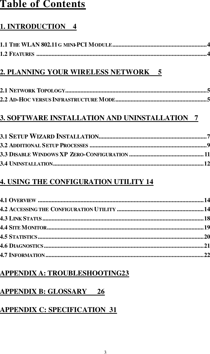  3Table of Contents 1. INTRODUCTION 4 1.1 THE  WLAN 802.11G MINI-PCI MODULE..............................................................4 1.2 FEATURES ................................................................................................................4 2. PLANNING YOUR WIRELESS NETWORK 5 2.1 NETWORK  TOPOLOGY.............................................................................................5 2.2 AD-HOC VERSUS INFRASTRUCTURE MODE............................................................5 3. SOFTWARE INSTALLATION AND UNINSTALLATION 7 3.1 SETUP WIZARD INSTALLATION.......................................................................7 3.2 ADDITIONAL SETUP PROCESSES .............................................................................9 3.3 DISABLE  WINDOWS XP ZERO-CONFIGURATION .................................................11 3.4 UNINSTALLATION...................................................................................................12 4. USING THE CONFIGURATION UTILITY 14 4.1 OVERVIEW .............................................................................................................14 4.2 ACCESSING THE CONFIGURATION UTILITY .........................................................14 4.3 LINK STATUS..........................................................................................................18 4.4 SITE MONITOR.......................................................................................................19 4.5 STATISTICS.............................................................................................................20 4.6 DIAGNOSTICS.........................................................................................................21 4.7 INFORMATION........................................................................................................22 APPENDIX A: TROUBLESHOOTING23 APPENDIX B: GLOSSARY 26 APPENDIX C: SPECIFICATION 31 