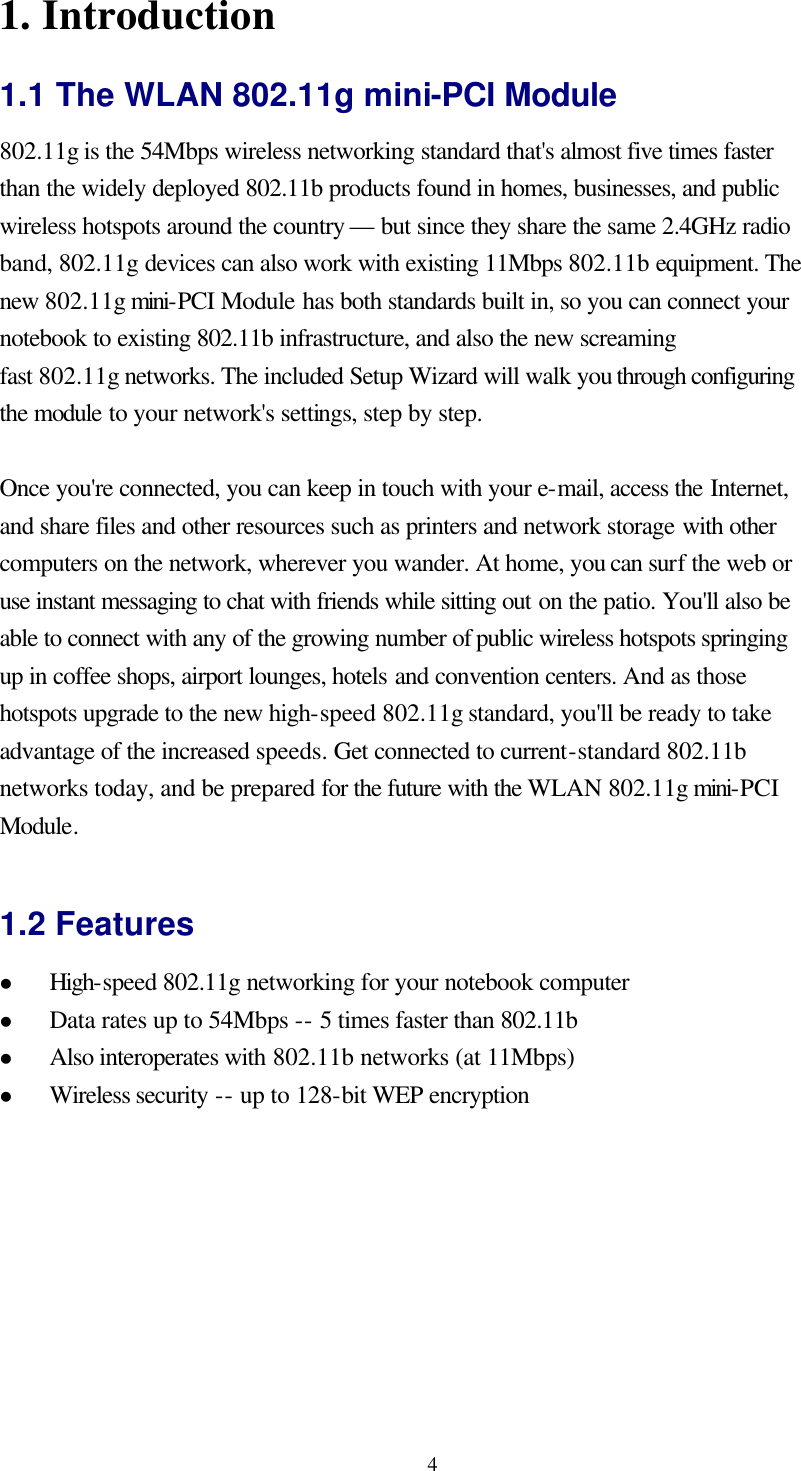  41. Introduction 1.1 The WLAN 802.11g mini-PCI Module 802.11g is the 54Mbps wireless networking standard that&apos;s almost five times faster than the widely deployed 802.11b products found in homes, businesses, and public wireless hotspots around the country — but since they share the same 2.4GHz radio band, 802.11g devices can also work with existing 11Mbps 802.11b equipment. The new 802.11g mini-PCI Module has both standards built in, so you can connect your notebook to existing 802.11b infrastructure, and also the new screaming fast 802.11g networks. The included Setup Wizard will walk you through configuring the module to your network&apos;s settings, step by step.    Once you&apos;re connected, you can keep in touch with your e-mail, access the Internet, and share files and other resources such as printers and network storage with other computers on the network, wherever you wander. At home, you can surf the web or use instant messaging to chat with friends while sitting out on the patio. You&apos;ll also be able to connect with any of the growing number of public wireless hotspots springing up in coffee shops, airport lounges, hotels and convention centers. And as those hotspots upgrade to the new high-speed 802.11g standard, you&apos;ll be ready to take advantage of the increased speeds. Get connected to current-standard 802.11b networks today, and be prepared for the future with the WLAN 802.11g mini-PCI Module.  1.2 Features l High-speed 802.11g networking for your notebook computer l Data rates up to 54Mbps -- 5 times faster than 802.11b l Also interoperates with 802.11b networks (at 11Mbps) l Wireless security -- up to 128-bit WEP encryption   