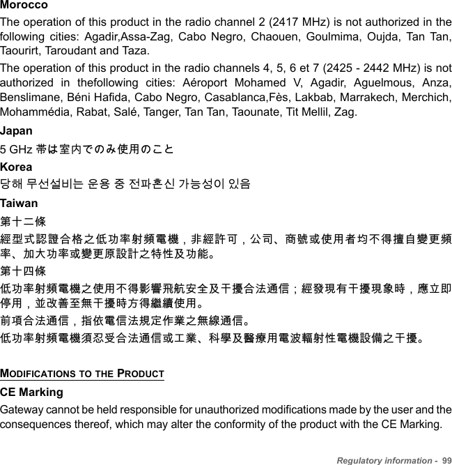 Regulatory information -  99MoroccoThe operation of this product in the radio channel 2 (2417 MHz) is not authorized in the following cities: Agadir,Assa-Zag, Cabo Negro, Chaouen, Goulmima, Oujda, Tan Tan, Taourirt, Taroudant and Taza. The operation of this product in the radio channels 4, 5, 6 et 7 (2425 - 2442 MHz) is not authorized in thefollowing cities: Aéroport Mohamed V, Agadir, Aguelmous, Anza, Benslimane, Béni Hafida, Cabo Negro, Casablanca,Fès, Lakbab, Marrakech, Merchich, Mohammédia, Rabat, Salé, Tanger, Tan Tan, Taounate, Tit Mellil, Zag.Japan 5 GHz 帯は室内でのみ使用のこと Korea당해 무선설비는 운용 중 전파혼신 가능성이 있음Taiwan第十二條經型式認證合格之低功率射頻電機，非經許可，公司、商號或使用者均不得擅自變更頻率、加大功率或變更原設計之特性及功能。第十四條低功率射頻電機之使用不得影響飛航安全及干擾合法通信 ; 經發現有干擾現象時，應立即停用，並改善至無干擾時方得繼續使用。前項合法通信，指依電信法規定作業之無線通信。低功率射頻電機須忍受合法通信或工業、科學及醫療用電波輻射性電機設備之干擾。MODIFICATIONS TO THE PRODUCTCE MarkingGateway cannot be held responsible for unauthorized modifications made by the user and the consequences thereof, which may alter the conformity of the product with the CE Marking.